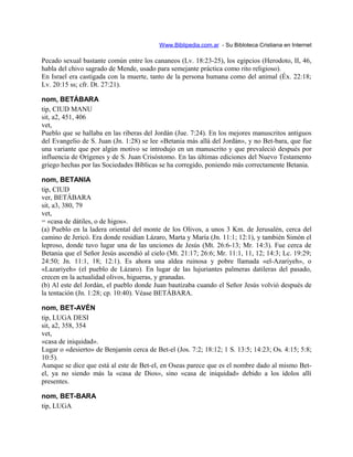 Www.Biblipedia.com.ar - Su Bibloteca Cristiana en Internet
Pecado sexual bastante común entre los cananeos (Lv. 18:23-25), los egipcios (Herodoto, II, 46,
habla del chivo sagrado de Mende, usado para semejante práctica como rito religioso).
En Israel era castigada con la muerte, tanto de la persona humana como del animal (Éx. 22:18;
Lv. 20:15 ss; cfr. Dt. 27:21).
nom, BETÁBARA
tip, CIUD MANU
sit, a2, 451, 406
vet,
Pueblo que se hallaba en las riberas del Jordán (Jue. 7:24). En los mejores manuscritos antiguos
del Evangelio de S. Juan (Jn. 1:28) se lee «Betania más allá del Jordán», y no Bet-bara, que fue
una variante que por algún motivo se introdujo en un manuscrito y que prevaleció después por
influencia de Orígenes y de S. Juan Crisóstomo. En las últimas ediciones del Nuevo Testamento
griego hechas por las Sociedades Bíblicas se ha corregido, poniendo más correctamente Betania.
nom, BETANIA
tip, CIUD
ver, BETÁBARA
sit, a3, 380, 79
vet,
= «casa de dátiles, o de higos».
(a) Pueblo en la ladera oriental del monte de los Olivos, a unos 3 Km. de Jerusalén, cerca del
camino de Jericó. Era donde residían Lázaro, Marta y María (Jn. 11:1; 12:1), y también Simón el
leproso, donde tuvo lugar una de las unciones de Jesús (Mt. 26:6-13; Mr. 14:3). Fue cerca de
Betania que el Señor Jesús ascendió al cielo (Mt. 21:17; 26:6; Mr. 11:1, 11, 12; 14:3; Lc. 19:29;
24:50; Jn. 11:1, 18; 12:1). Es ahora una aldea ruinosa y pobre llamada «el-Azariyeh», o
«Lazariyeh» (el pueblo de Lázaro). En lugar de las lujuriantes palmeras datileras del pasado,
crecen en la actualidad olivos, higueras, y granadas.
(b) Al este del Jordán, el pueblo donde Juan bautizaba cuando el Señor Jesús volvió después de
la tentación (Jn. 1:28; cp. 10:40). Véase BETÁBARA.
nom, BET-AVÉN
tip, LUGA DESI
sit, a2, 358, 354
vet,
«casa de iniquidad».
Lugar o «desierto» de Benjamín cerca de Bet-el (Jos. 7:2; 18:12; 1 S. 13:5; 14:23; Os. 4:15; 5:8;
10:5).
Aunque se dice que está al este de Bet-el, en Oseas parece que es el nombre dado al mismo Bet-
el, ya no siendo más la «casa de Dios», sino «casa de iniquidad» debido a los ídolos allí
presentes.
nom, BET-BARA
tip, LUGA
 