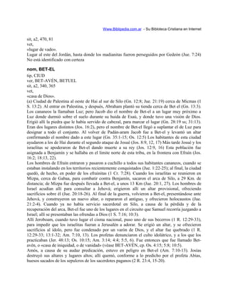 Www.Biblipedia.com.ar - Su Bibloteca Cristiana en Internet
sit, a2, 470, 81
vet,
«lugar de vado».
Lugar al este del Jordán, hasta donde los madianitas fueron perseguidos por Gedeón (Jue. 7:24)
No está identificado con certeza
nom, BET-EL
tip, CIUD
ver, BET-AVÉN, BETUEL
sit, a2, 340, 365
vet,
«casa de Dios».
(a) Ciudad de Palestina al oeste de Hai al sur de Silo (Gn. 12:8; Jue. 21:19) cerca de Micmas (1
S. 13:2). Al entrar en Palestina, y después, Abraham plantó su tienda cerca de Bet el (Gn. 13:3).
Los cananeos la llamaban Luz; pero Jacob dio el nombre de Bet-el a un lugar muy próximo a
Luz donde durmió sobre el suelo durante su huida de Esaú, y donde tuvo una visión de Dios.
Erigió allí la piedra que le había servido de cabezal, para marcar el lugar (Gn. 28:19 ss; 31:13).
Eran dos lugares distintos (Jos. 16:2), pero el nombre de Bet-el llegó a suplantar el de Luz para
designar a todo el conjunto. Al volver de Padán-aram Jacob fue a Bet-el y levantó un altar
confirmando el nombre dado a este lugar (Gn. 35:1-15; Os. 12:5) Los habitantes de esta ciudad
ayudaron a los de Hai durante el segundo ataque de Josué (Jos. 8:9, 12, 17) Más tarde Josué y los
israelitas se apoderaron de Bet-el dando muerte a su rey (Jos. 12:9, 16) Esta población fue
asignada a Benjamín y se hallaba en el limite norte de esta tribu, en la frontera con Efraín (Jos.
16:2; 18:13, 22).
Los hombres de Efraín entraron y pasaron a cuchillo a todos sus habitantes cananeos, cuando se
estaban instalando en los territorios recientemente conquistados (Jue. 1:22-25); al final, la ciudad
quedó, de hecho, en poder de los efrainitas (1 Cr. 7:28). Cuando los israelitas se reunieron en
Mizpa, cerca de Gabaa, para combatir contra Benjamín, sacaron el arca de Silo, a 29 Km. de
distancia; de Mizpa fue después llevada a Bet-el, a unos 13 Km (Jue. 20:1, 27). Los hombres de
Israel acudían allí para consultar a Jehová; erigieron allí un altar provisional, ofreciendo
sacrificios sobre él (Jue. 20:18-26). Al final de la guerra, volvieron a Bet-el, presentándose ante
Jehová, y construyeron un nuevo altar, o repararon el antiguo, y ofrecieron holocaustos (Jue.
21:2-4). Cuando ya no había servicio sacerdotal en Silo, a causa de la pérdida y de la
recuperación del arca, Bet-el fue uno de los lugares en el circuito que Samuel recorría juzgando a
Israel; allí se presentaban las ofrendas a Dios (1 S. 7:16; 10:3).
Allí Jeroboam, cuando tuvo lugar el cisma nacional, puso uno de sus becerros (1 R. 12:29-33),
para impedir que los israelitas fueran a Jerusalén a adorar. Se erigió un altar, y se ofrecieron
sacrificios al ídolo, pero fue condenado por un varón de Dios, y el altar fue quebrado (1 R.
12:29-33; 13:1-32; Am. 7:10, 13). Los profetas denunciaron el culto idolátrico, y a los que los
practicaban (Jer. 48:13; Os. 10:15; Am. 3:14; 4:4; 5:5, 6). Fue entonces que fue llamado Bet-
avén, o «casa de iniquidad, o de vanidad» (véase BET-AVÉN, cp. Os. 4:15; 5:8; 10:5).
Amós, a causa de su audaz predicación, estuvo en peligro en Bet-el (Am. 7:10-13). Josías
destruyó sus altares y lugares altos; allí quemó, conforme a lo predicho por el profeta Abías,
huesos sacados de los sepulcros de los sacerdotes paganos (2 R. 23:4, 15-20).
 