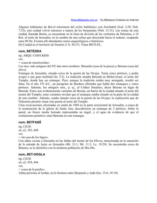 Www.Biblipedia.com.ar - Su Bibloteca Cristiana en Internet
Algunos habitantes de Bet-el retornaron del exilio babilónico con Zorobabel (Esd. 2:28; Neh.
7:32); esta ciudad volvió entonces a manos de los benjamitas (Neh. 11:31). Las ruinas de esta
ciudad, llamada Beitin, se encuentran en la línea de división de las vertientes de Palestina, a 18
Km. al norte de Jerusalén, en la cumbre de una colina que desciende hacia el sudeste, ocupando
unas 80 Ha. Existen allí abundantes restos arqueológicos e históricos.
(b) Ciudad en el territorio de Simeón (1 S. 30:27). Véase BETUEL.
nom, BETESDA
tip, ARQU CONS RIOS
vet,
= «casa de misericordia».
Los mss. más antiguos del NT dan otros nombres: Betsaida (casa de la pesca) y Betzata (casa del
olivo).
Estanque de Jerusalén, situado cerca de la puerta de las Ovejas. Tenía cinco pórticos, y podía
acoger a una gran multitud (Jn. 5:2). La tradición situaba Betesda en Birket-Israel, al norte del
Templo, donde hay un estanque. Pero, aunque la tradición estaba muy arraigada, resultó ser
falsa. En el año 333 d.C., un peregrino de Burdeos afirmaba que había dos estanques y cinco
pórticos. Además, los antiguos mss., p. ej., el Códice Sinaítico, dicen Betzata en lugar de
Betesda. Éstos son evidentemente variantes de Bezeta, un barrio de la ciudad situado al norte del
monte del Templo; estas variantes revelan que el estanque estaba situado en la parte de la ciudad
de este nombre. Además, estaba situado cerca de la puerta de las Ovejas; la explicación que da
Nehemías permite situar esta puerta al norte del Templo.
Unas excavaciones efectuadas en otoño de 1888 en la parte nororiental de Jerusalén, a causa de
la restauración de la iglesia de Santa Ana, descubrieron un estanque de 5 pórticos. Sobre la
pared, un fresco medio borrado representaba un ángel, y el agua da evidencia de que el
cristianismo primitivo situó Betesda en este estanque.
nom, BETFAGÉ
tip, CIUD
sit, a2, 383, 440
vet,
= «la casa de los higos».
Una aldea vecina a Jerusalén en las faldas del monte de los Olivos, mencionada en la narración
de la entrada de Jesús en Jerusalén (Mt. 21:1; Mr. 11:1; Lc. 19:29). Se encontraba cerca de
Betania; se la identifica con la moderna población de Sbu-Dis.
nom, BET-HOGLA
tip, CIUD
sit, a2, 438, 444
vet,
= «casa de la perdiz».
Aldea próxima al Jordán, en la frontera entre Benjamín y Judá (Jos. 15:6; 18:19).
 