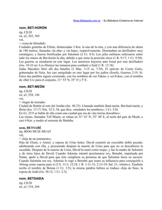 Www.Biblipedia.com.ar - Su Bibloteca Cristiana en Internet
nom, BET-HORÓN
tip, CIUD
sit, a2, 265, 369
vet,
= «casa de falsedad».
Ciudades gemelas de Efraín, distanciadas 3 Km. la una de la otra, y con una diferencia de altura
de 190 metros, llamadas «la alta» y «la baja», respectivamente. Dominaban un desfiladero muy
estratégico, y fueron fortificadas por Salomón (2 Cr. 8:5). Los jefes militares reforzaron sobre
todo los muros de Bet-horón la alta, debido a que tenía la posición clave (1 R. 9:17; 1 Cr. 9:50).
Las guerras se ensañaron en este lugar. Los amorreos huyeron ante Josué por este desfiladero
(Jos. 10:10 ss). Los filisteos las tomaron para combatir a Saúl (1 R. 13:18).
Judas Macabeo libró allí dos batallas (1 Mac. 3:15 ss; 7:39). El ejército de Cestio Galio,
gobernador de Siria, fue casi aniquilado en este lugar por los judíos (Josefo, Guerras 2:19, 8).
Estos dos pueblos siguen existiendo, con los nombres de «et-Takta» y «et-Foka», con el nombre
de «Bet Ur» para el conjunto, 31° 53' N, 35° 6' y 5' E.
nom, BET-MEÓN
tip, CIUD
sit, a3, 558, 146
vet,
= «lugar de morada»
Ciudad de Rubén al este del Jordán (Jer. 48:23). Llamada también Baal-meón, Bet-baal-meón, y
Beón (Jos. 13:17; Nm. 32:3; 38, que dice, «mudados los nombres»; 1 Cr. 5:8).
En Ez. 25:9 se habla de ella como una ciudad que era de «las tierras deseables».
Las ruinas, llamadas Tell Maain, se sitúan en 31° 41' N, 35° 44' E, al norte del país de Moab, a
casi 6 Km. y medio al suroeste de Medeba.
nom, BETSABÉ
tip, BIOG MUJE MUAT
vet,
= «hija de un juramento».
Hija de Eliam, o Amiel, y esposa de Urías heteo. David cometió un execrable doble pecado,
adulterando con ella, y procurando después la muerte de Urías para que no se descubriera lo
sucedido. Después de la muerte de Urías, David la tomó como mujer, y fue la madre de Salomón
y de otros hijos de David. Cuando Adonías intentó proclamarse rey, Betsabé, impulsada por
Natán, apeló a David para que éste cumpliera su promesa de que Salomón fuera su sucesor.
Cuando Salomón era rey, Adonías le rogó a Betsabé que usara su influencia para conseguirle a
Abisag como esposa para sí (2 S. 11:3; 12:24; 1 R. 1:11-31; 2:13-19; Sal. 51, «título»). También
recibe el nombre de Betsúa (1 Cr. 3:5); la misma palabra hebrea se traduce «hija de Súa», la
esposa de Judá (Gn. 38:12; 1 Cr. 2:3).
nom, BETSAIDA
tip, CIUD
sit, a1, 510, 268
 