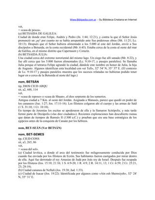 Www.Biblipedia.com.ar - Su Bibloteca Cristiana en Internet
vet,
= «casa de pesca».
(a) BETSAIDA DE GALILEA:
Ciudad de donde eran Felipe, Andrés y Pedro (Jn. 1:44; 12:21), y contra la que el Señor Jesús
pronunció un ¡ay! por cuanto no se había arrepentido ante Sus poderosas obras (Mt. 11:21; Lc.
10:13). Después que el Señor hubiera alimentado a los 5.000 al este del Jordán, envió a Sus
discípulos a Betsaida, en la costa occidental (Mr. 6:45). Estaba cerca de la costa al oeste del mar
de Galilea, en el mismo distrito que Capernaum y Corazín.
(b) BETSAIDA JULIA:
Una ciudad cerca del extremo nororiental del mismo lago. Un ciego fue allí sanado (Mr. 8:22), y
fue allí cerca que los 5.000 fueron alimentados (Lc. 9:10-17, y pasajes paralelos). Se llamaba
Julia porque el tetrarca Felipe agrandó la ciudad, dándole este nombre en honor de Julia, la hija
de Augusto. Algunos identifican esta localidad con «et Tell», 32° 54' N, 35° 37' E. (El contexto
de Lc. 9:10-17 y pasajes paralelos muestra que los sucesos relatadas no hubieran podido tener
lugar en o cerca de la Betsaida al oeste del lago.)
nom, BETSÁN
tip, DIOS CIUD ARQU
sit, a2, 448, 114
vet,
= «casa de reposo» o «casa de Shaan», el dios serpiente de los sumerios.
Antigua ciudad a 7 Km. al oeste del Jordán. Asignada a Manasés, parece que quedó en poder de
los cananeos (Jue. 1:27; Jos. 17:11-16). Los filisteos colgaron ahí el cuerpo y las armas de Saúl
(1 S. 31:10; 1 Cr. 10:10).
En tiempo de Jeremías los escitas se apoderaron de ella y la llamaron Scitópolis, y más tarde
formó parte de Decápolis («las diez ciudades»). Recientes exploraciones han descubierto ruinas
que datan de tiempos de Ramsés II (1300 a.C.) y prueban que era una base estratégica de los
egipcios antes de la conquista de Canaán por los hebreos.
nom, BET-SEÁN (Ver BETSÁN)
nom, BET-SEMES
tip, CIUD CONS
sit, a3, 265, 86
vet,
= «casa del sol».
(a) Ciudad levítica, a donde el arca del testimonio fue milagrosamente conducida por Dios
cuando fue enviada por los filisteos de Ecrón. Sus habitantes fueron castigados por mirar dentro
de ella. Aquí fue derrotado el rey Amasías de Judá por Joás rey de Israel. Después fue ocupada
por los filisteos (Jos. 15:10; 21:16; 1 S. 6:9-20; 1 R. 4:9; 2 R. 14:11, 13; 1 Cr. 6:59; 2 Cr. 25:21,
23; 28:18).
(b) Ciudad cananea de Neftalí (Jos. 19:38; Jud. 1:33).
(c) Ciudad de Isacar (Jos. 19:22). Identificada por algunos como «Ain esh Shemsiyeh», 32° 24'
N, 35° 31' E.
 