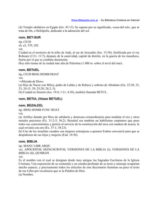 Www.Biblipedia.com.ar - Su Bibloteca Cristiana en Internet
(d) Templo idolátrico en Egipto (Jer. 43:13). Se supone por su significado, «casa del sol», que se
trata de On, o Heliópolis, dedicado a la adoración del sol.
nom, BET-SUR
tip, CIUD
sit, a3, 339, 202
vet,
Ciudad en el territorio de la tribu de Judá, al sur de Jerusalén (Jos. 15:58), fortificada por el rey
Roboam (2 Cr. 11:7); después de la cautividad, capital de distrito; en la guerra de los macabeos,
fuerte por el que se combate duramente.
Hoy sólo ruinas de la ciudad más alta de Palestina (1.000 m. sobre el nivel del mar).
nom, BETUEL
tip, CIUD BIOG HOMB HOAT
vet,
=«Morada de Dios».
(a) Hijo de Nacor con Milca; padre de Labán y de Rebeca y sobrino de Abraham (Gn. 22:20, 22,
23; 24:15, 29; 25:20; 28:2, 5).
(b) Ciudad en Simeón (Jos. 19:4; 1 Cr. 4:30), también llamada BETUL.
nom, BETUL (Véase BETUEL)
nom, BEZALEEL
tip, BIOG HOMB FUNC HOAT
vet,
(a) Artífice dotado por Dios de sabiduría y destrezas extraordinarias para modelar el oro y otros
metales preciosos (Éx. 31:2-5; 36:2). Bezaleel era también un habilísimo carpintero que puso
todos sus conocimientos y pericia al servicio de la construcción del arca con madera de acacia, la
cual revistió con oro (Éx. 37:1; 38:23).
(b) Uno de los israelitas casados con mujeres extranjeras a quienes Esdras convenció para que se
despidiesen de sus hijos y mujeres (Esd. 10:30).
nom, BIBLIA
tip, MANU LIBR ARQU
ver, APÓCRIFOS, MANUSCRITOS, VERSIONES DE LA BIBLIA (I), VERSIONES DE LA
BIBLIA (II), QUMRÁN
vet,
Es el nombre con el cual se designan desde muy antiguo las Sagradas Escrituras de la Iglesia
Cristiana. Una exposición de su contenido y un estudio profundo de su texto y mensaje ocuparían
mucho espacio, y precisamente todos los artículos de este diccionario iluminan un poco el texto
de ese Libro por excelencia que es la Palabra de Dios.
(a) Nombre.
 