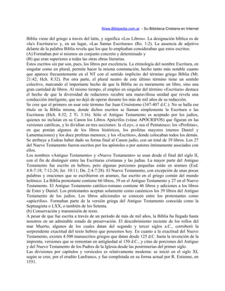 Www.Biblipedia.com.ar - Su Bibloteca Cristiana en Internet
Biblia viene del griego a través del latín, y significa «Los Libros». La designación bíblica es de
«la/s Escritura/s» y, en un lugar, «Las Santas Escrituras» (Ro. 1:2). La ausencia de adjetivo
delante de la palabra Biblia revela que los que lo empleaban consideraban que estos escritos:
(A) Formaban por sí mismos un conjunto concreto y determinado y
(B) que eran superiores a todas las otras obras literarias.
Estos escritos sin par son, pues, los libros por excelencia. La etimología del nombre Escritura, en
singular como en plural, permite hacer la misma constatación, hecho tanto más notable cuanto
que aparece frecuentemente en el NT con el sentido implícito del término griego Biblia (Mt.
21:42; Hch. 8:32). Por otra parte, el plural neutro de este último término tiene un sentido
colectivo, marcando el importante hecho de que la Biblia no es meramente un libro, sino una
gran cantidad de libros. Al mismo tiempo, el empleo en singular del término «Escritura» destaca
el hecho de que la diversidad de redactores recubre una maravillosa unidad que revela una
conducción inteligente, que no dejó de operar durante los más de mil años de su redacción.
Se cree que el primero en usar este término fue Juan Crisóstomo (347-407 d.C.). No se halla ese
título en la Biblia misma, donde dichos escritos se llaman simplemente la Escritura o las
Escrituras (Hch. 8:32; 2 Ti. 3:16). Sólo el Antiguo Testamento es aceptado por los judíos,
quienes no incluían en su Canon los Libros Apócrifos (véase APÓCRIFOS) que figuran en las
versiones católicas, y lo dividían en tres secciones: la «Ley», o sea el Pentateuco; los «Profetas»,
en que ponían algunos de los libros históricos, los profetas mayores (menos Daniel y
Lamentaciones) y los doce profetas menores; y los «Escritos», donde colocaban todos los demás.
Se atribuye a Esdras haber dado su forma final al Canon judío, con un total de 39 libros. Los 27
del Nuevo Testamento fueron escritos por los apóstoles o por autores íntimamente asociados con
ellos.
Los nombres «Antiguo Testamento» y «Nuevo Testamento» se usan desde el final del siglo II,
con el fin de distinguir entre las Escrituras cristianas y las judías. La mayor parte del Antiguo
Testamento fue escrito en hebreo, pero algunas porciones pequeñas están en arameo (Esd.
4:8-7:18; 7:12-26; Jer. 10:11; Dn. 2:4-7:28). El Nuevo Testamento, con excepción de unas pocas
palabras y oraciones que se escribieron en arameo, fue escrito en el griego común del mundo
helénico. La Biblia protestante contiene 66 libros, 39 en el Antiguo Testamento y 27 en el Nuevo
Testamento. El Antiguo Testamento católico-romano contiene 46 libros y adiciones a los libros
de Ester y Daniel. Los protestantes aceptan solamente como canónicos los 39 libros del Antiguo
Testamento de los judíos. Los libros adicionales se conocen entre los protestantes como
«apócrifos». Formaban parte de la versión griega del Antiguo Testamento conocida como la
Septuaginta o LXX, o también de los Setenta.
(b) Conservación y transmisión de texto.
A pesar de que fue escrita a través de un período de más de mil años, la Biblia ha llegado hasta
nosotros en un admirable estado de preservación. El descubrimiento reciente de los rollos del
mar Muerto, algunos de los cuales datan del segundo y tercer siglos a.C., corroboró la
sorprendente exactitud del texto hebreo que poseemos hoy. En cuanto a la exactitud del Nuevo
Testamento, existen 4.500 manuscritos griegos que datan desde 125 d.C. hasta la invención de la
imprenta, versiones que se remontan en antigüedad al 150 d.C., y citas de porciones del Antiguo
y del Nuevo Testamento de los Padres de la Iglesia desde las postrimerías del primer siglo.
Las divisiones por capítulos y versículos es relativamente moderna: se inició en el siglo XI,
según se cree, por el erudito Lanfranco, y fue completada en su forma actual por R. Estienne, en
1551.
 