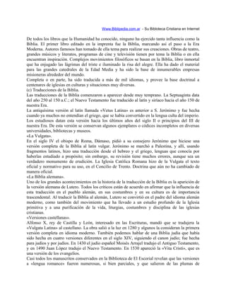 Www.Biblipedia.com.ar - Su Bibloteca Cristiana en Internet
De todos los libros que la Humanidad ha conocido, ninguno ha ejercido tanta influencia como la
Biblia. El primer libro editado en la imprenta fue la Biblia, marcando así el paso a la Era
Moderna. Autores famosos han tomado de ella tema para realizar sus creaciones. Obras de teatro,
grandes músicos y literatos, programas de cine y televisión tienen por tema la Biblia o en ella
encuentran inspiración. Complejos movimientos filosóficos se basan en la Biblia, libro inmortal
que ha enjugado las lágrimas del triste e iluminado la risa del alegre. Ella ha dado el material
para las grandes catedrales de la Edad Media y ha sido la base de innumerables empresas
misioneras alrededor del mundo.
Completa o en parte, ha sido traducida a más de mil idiomas, y provee la base doctrinal a
centenares de iglesias en culturas y situaciones muy diversas.
(c) Traducciones de la Biblia.
Las traducciones de la Biblia comenzaron a aparecer desde muy temprano. La Septuaginta data
del año 250 al 150 a.C.; el Nuevo Testamento fue traducido al latín y siríaco hacia el año 150 de
nuestra Era.
La antiquísima versión al latín llamada «Vetus Latina» es anterior a S. Jerónimo y fue hecha
cuando ya muchos no entendían el griego, que se había convertido en la lengua culta del imperio.
Los estudiosos datan esta versión hacia los últimos años del siglo II o principios del III de
nuestra Era. De esta versión se conservan algunos ejemplares o códices incompletos en diversas
universidades, bibliotecas y museos.
«La Vulgata».
En el siglo IV el obispo de Roma, Dámaso, pidió a su consejero Jerónimo que hiciese una
versión completa de la Biblia al latín vulgar. Jerónimo se marchó a Palestina, y allí, usando
fragmentos latinos, hizo una traducción desde el hebreo y el griego, lenguas que conocía por
haberlas estudiado a propósito; sin embargo, su revisión tiene muchos errores, aunque sea un
verdadero monumento de erudición. La Iglesia Católica Romana hizo de la Vulgata el texto
oficial y normativo para su uso, en el Concilio de Trento. Doctrina que aún no ha cambiado de
manera oficial.
«La Biblia alemana».
Uno de los grandes acontecimientos en la historia de la traducción de la Biblia es la aparición de
la versión alemana de Lutero. Todos los críticos están de acuerdo en afirmar que la influencia de
esta traducción en el pueblo alemán, en sus costumbres y en su cultura es de importancia
trascendental. Al traducir la Biblia al alemán, Lutero se convirtió en el padre del idioma alemán
moderno, como también del movimiento que ha llevado a un estudio profundo de la Iglesia
primitiva y a una purificación de la vida, liturgias, costumbres y disciplina de las iglesias
cristianas.
«Versiones castellanas».
Alfonso X, rey de Castilla y León, interesado en las Escrituras, mandó que se tradujera la
«Vulgata Latina» al castellano. La obra salió a la luz en 1280 y algunos la consideran la primera
versión completa en idioma moderno. También podemos hablar de una Biblia judía que había
sido hecha en cuatro versiones diferentes en el siglo XIV, siguiendo el canon judío; fue hecha
para judíos y por judíos. En 1430 el judío español Moisés Arrajel tradujo el Antiguo Testamento,
y en 1490 Juan López tradujo el Nuevo Testamento. En 1530 apareció la «Vita Cristi», que es
una versión de los evangelios.
Casi todos los manuscritos conservados en la Biblioteca de El Escorial revelan que las versiones
a «lengua romance» fueron numerosas, si bien parciales, y que salieron de las plumas de
 