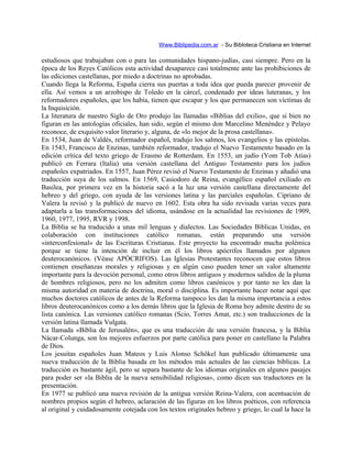 Www.Biblipedia.com.ar - Su Bibloteca Cristiana en Internet
estudiosos que trabajaban con o para las comunidades hispano-judías, casi siempre. Pero en la
época de los Reyes Católicos esta actividad desaparece casi totalmente ante las prohibiciones de
las ediciones castellanas, por miedo a doctrinas no aprobadas.
Cuando llega la Reforma, España cierra sus puertas a toda idea que pueda parecer provenir de
ella. Así vemos a un arzobispo de Toledo en la cárcel, condenado por ideas luteranas, y los
reformadores españoles, que los había, tienen que escapar y los que permanecen son víctimas de
la Inquisición.
La literatura de nuestro Siglo de Oro produjo las llamadas «Biblias del exilio», que si bien no
figuran en las antologías oficiales, han sido, según el mismo don Marcelino Menéndez y Pelayo
reconoce, de exquisito valor literario y, alguna, de «lo mejor de la prosa castellana».
En 1534, Juan de Valdés, reformador español, tradujo los salmos, los evangelios y las epístolas.
En 1543, Francisco de Enzinas, también reformador, tradujo el Nuevo Testamento basado en la
edición crítica del texto griego de Erasmo de Rotterdam. En 1553, un judío (Yom Tob Atias)
publicó en Ferrara (Italia) una versión castellana del Antiguo Testamento para los judíos
españoles expatriados. En 1557, Juan Pérez revisó el Nuevo Testamento de Enzinas y añadió una
traducción suya de los salmos. En 1569, Casiodoro de Reina, evangélico español exiliado en
Basilea, por primera vez en la historia sacó a la luz una versión castellana directamente del
hebreo y del griego, con ayuda de las versiones latina y las parciales españolas. Cipriano de
Valera la revisó y la publicó de nuevo en 1602. Esta obra ha sido revisada varias veces para
adaptarla a las transformaciones del idioma, usándose en la actualidad las revisiones de 1909,
1960, 1977, 1995, RVR y 1998.
La Biblia se ha traducido a unas mil lenguas y dialectos. Las Sociedades Bíblicas Unidas, en
colaboración con instituciones católico romanas, están preparando una versión
«interconfesional» de las Escrituras Cristianas. Este proyecto ha encontrado mucha polémica
porque se tiene la intención de incluir en él los libros apócrifos llamados por algunos
deuterocanónicos. (Véase APÓCRIFOS). Las Iglesias Protestantes reconocen que estos libros
contienen enseñanzas morales y religiosas y en algún caso pueden tener un valor altamente
importante para la devoción personal, como otros libros antiguos y modernos salidos de la pluma
de hombres religiosos, pero no los admiten como libros canónicos y por tanto no les dan la
misma autoridad en materia de doctrina, moral o disciplina. Es importante hacer notar aquí que
muchos doctores católicos de antes de la Reforma tampoco les dan la misma importancia a estos
libros deuterocanónicos como a los demás libros que la Iglesia de Roma hoy admite dentro de su
lista canónica. Las versiones católico romanas (Scio, Torres Amat, etc.) son traducciones de la
versión latina llamada Vulgata.
La llamada «Biblia de Jerusalén», que es una traducción de una versión francesa, y la Biblia
Nácar-Colunga, son los mejores esfuerzos por parte católica para poner en castellano la Palabra
de Dios.
Los jesuitas españoles Juan Mateos y Luis Alonso Schôkel han publicado últimamente una
nueva traducción de la Biblia basada en los métodos más actuales de las ciencias bíblicas. La
traducción es bastante ágil, pero se separa bastante de los idiomas originales en algunos pasajes
para poder ser «la Biblia de la nueva sensibilidad religiosa», como dicen sus traductores en la
presentación.
En 1977 se publicó una nueva revisión de la antigua versión Reina-Valera, con acentuación de
nombres propios según el hebreo, aclaración de las figuras en los libros poéticos, con referencia
al original y cuidadosamente cotejada con los textos originales hebreo y griego, lo cual la hace la
 
