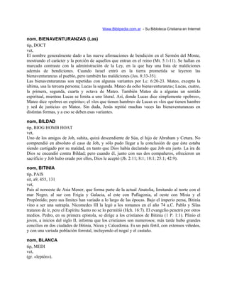Www.Biblipedia.com.ar - Su Bibloteca Cristiana en Internet
nom, BIENAVENTURANZAS (Las)
tip, DOCT
vet,
El nombre generalmente dado a las nueve afirmaciones de bendición en el Sermón del Monte,
mostrando el carácter y la porción de aquellos que entran en el reino (Mt. 5:1-11). Se hallan en
marcado contraste con la administración de la Ley, en la que hay una lista de maldiciones
además de bendiciones. Cuando Israel entró en la tierra prometida se leyeron las
bienaventuranzas al pueblo, pero también las maldiciones (Jos. 8:33-35).
Las bienaventuranzas son repetidas con algunas variantes por Lc. 6:20-23. Mateo, excepto la
última, usa la tercera persona; Lucas la segunda. Mateo da ocho bienaventuranzas; Lucas, cuatro,
la primera, segunda, cuarta y octava de Mateo. También Mateo da a algunas un sentido
espiritual, mientras Lucas se limita a uno literal. Así, donde Lucas dice simplemente «pobres»,
Mateo dice «pobres en espíritu»; el «los que tienen hambre» de Lucas es «los que tienen hambre
y sed de justicia» en Mateo. Sin duda, Jesús repitió muchas veces las bienaventuranzas en
distintas formas, y a eso se deben esas variantes.
nom, BILDAD
tip, BIOG HOMB HOAT
vet,
Uno de los amigos de Job, suhita, quizá descendiente de Súa, el hijo de Abraham y Cetura. No
comprendió en absoluto el caso de Job, y sólo pudo llegar a la conclusión de que éste estaba
siendo castigado por su maldad, en tanto que Dios había declarado que Job era justo. La ira de
Dios se encendió contra Bildad; pero cuando él, junto con sus dos compañeros, ofrecieron un
sacrificio y Job hubo orado por ellos, Dios le aceptó (Jb. 2:11; 8:1; 18:1; 25:1; 42:9).
nom, BITINIA
tip, PAIS
sit, a9, 455, 131
vet,
País al noroeste de Asia Menor, que forma parte de la actual Anatolia, limitando al norte con el
mar Negro, al sur con Frigia y Galacia, al este con Paflagonia, al oeste con Misia y el
Propóntido; pero sus límites han variado a lo largo de las épocas. Bajo el imperio persa, Bitinia
vino a ser una satrapía. Nicomedes III la legó a los romanos en el año 74 a.C. Pablo y Silas
trataron de ir, pero el Espíritu Santo no se lo permitió (Hch. 16:7). El evangelio penetró por otros
medios. Pedro, en su primera epístola, se dirige a los cristianos de Bitinia (1 P. 1:1). Plinio el
joven, a inicios del siglo II, informa que los cristianos son numerosos; más tarde hubo grandes
concilios en dos ciudades de Bitinia, Nicea y Calcedonia. Es un país fértil, con extensos viñedos,
y con una variada población forestal, incluyendo el nogal y el castaño.
nom, BLANCA
tip, MEDI
vet,
(gr. «leptón»).
 