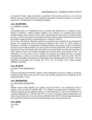 Www.Biblipedia.com.ar - Su Bibloteca Cristiana en Internet
La moneda de menos valor, equivalente a solamente 1/8 de asarion, que era a su vez 1/16 de
denario, que era el sueldo diario de un jornalero, equivalente a 4 gramos de plata. Así, la blanca
equivalía a 1/128 de denario, o 30 miligramos de plata.
nom, BLASFEMIA
ver, ESPÍRITU SANTO
vet,
La blasfemia tiene en la Sagrada Escritura un sentido más amplio que en el lenguaje común.
Incluía la calumnia, y abarca cualquier palabra o acto ofensivo a la majestad divina, como
profanar lugares santos, alterar los ritos, violar conscientemente la ley, tomar el nombre de Dios
en vano, etc. Para evitar todo lo más posible esto último, llegó a omitirse la pronunciación misma
del nombre sagrado de Jehová sustituyéndolo con «Adonai» («Señor»).
En el Nuevo Testamento, blasfemia significa la usurpación por el hombre de las prerrogativas
divinas. Los enemigos de Jesús lo acusaron de blasfemia (Mt. 19:26; Jn. 10:36), porque no
reconocían su deidad. Los evangelistas consideran blasfemia toda injuria a Cristo. La blasfemia
más grave, que no admite perdón, es la que va contra el Espíritu Santo (Mt. 3:28). Esta blasfemia
particular en contra del Espíritu Santo fue atribuir la acción del Señor de echar fuera demonios a
poder satánico, frente a la evidencia innegable de Su poder divino. Este pecado no iba a ser
perdonado ni en este siglo, ni en el venidero. El contexto da evidencia de que «el pecado
imperdonable» se refiere a esta forma particular de blasfemia (Mt. 12:24-32; cp. Mr. 3:22-30).
Los judíos expresaban violentamente su indignación ante la blasfemia (Mt. 26:65; Hch. 7:51). La
blasfemia era castigada con la muerte (Lv. 24:6; 1 R. 21:10; Hch. 6:13). (Véase también
ESPÍRITU SANTO).
nom, BLASTO
tip, BIOG FUNC HOMB HONT
vet,
Camarero del palacio de Herodes Agripa I, al que sobornaron los de Tiro y Sidón, a fin de que
consiguiera para ellos la paz cerca de su rey, que se había enojado con los habitantes de las
poblaciones (Hch. 12:20).
nom, BOANERGES
tip, APOS BIOG HOMB HONT
vet,
Palabra aramea («bene-regesh») que significa «hijos del trueno» y fue aplicada por Jesús a
Jacobo y Juan, los hijos de Zebedeo (Mr. 3:17), cuando les escogió para ser apóstoles suyos.
Jerónimo suponía que este apodo se refería a su fiera elocuencia, y otros lo han atribuido a su
vengativa disposición (Lc. 9:52-55 y Mr. 9:38), así como a su orgullo, citando la pretensión de su
madre de que fueran en el reino los ministros del Señor (Mt. 20:23-24). Se ha sugerido que antes
de su conversión hubiesen sido zelotas revolucionarios, pero no hay prueba de ello.
nom, BOAZ
tip, CONS
vet,
 