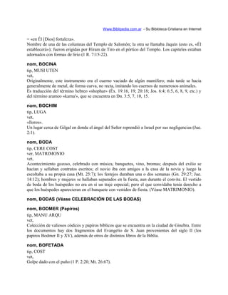 Www.Biblipedia.com.ar - Su Bibloteca Cristiana en Internet
= «en Él [Dios] fortaleza».
Nombre de una de las columnas del Templo de Salomón; la otra se llamaba Jaquín (esto es, «Él
establecerá»); fueron erigidas por Hiram de Tiro en el pórtico del Templo. Los capiteles estaban
adornados con formas de lirio (1 R. 7:15-22).
nom, BOCINA
tip, MUSI UTEN
vet,
Originalmente, este instrumento era el cuerno vaciado de algún mamífero; más tarde se hacia
generalmente de metal, de forma curva, no recta, imitando los cuernos de numerosos animales.
Es traducción del término hebreo «shophar» (Éx. 19:16, 19; 20:18; Jos. 6:4; 6:5, 6, 8, 9, etc.) y
del término arameo «karna'», que se encuentra en Dn. 3:5, 7, 10, 15.
nom, BOCHIM
tip, LUGA
vet,
«lloros».
Un lugar cerca de Gilgal en donde el ángel del Señor reprendió a Israel por sus negligencias (Jue.
2:1).
nom, BODA
tip, CERE COST
ver, MATRIMONIO
vet,
Acontecimiento gozoso, celebrado con música, banquetes, vino, bromas; después del exilio se
hacían y sellaban contratos escritos; el novio iba con amigos a la casa de la novia y luego la
escoltaba a su propia casa (Mt. 25:7); los festejos duraban una o dos semanas (Gn. 29:27; Jue.
14:12); hombres y mujeres se hallaban separados en la fiesta, aun durante el convite. El vestido
de boda de los huéspedes no era en sí un traje especial; pero el que convidaba tenía derecho a
que los huéspedes aparecieran en el banquete con vestidos de fiesta. (Véase MATRIMONIO).
nom, BODAS (Véase CELEBRACIÓN DE LAS BODAS)
nom, BODMER (Papiros)
tip, MANU ARQU
vet,
Colección de valiosos códices y papiros bíblicos que se encuentra en la ciudad de Ginebra. Entre
los documentos hay dos fragmentos del Evangelio de S. Juan provenientes del siglo II (los
papiros Bodmer II y XV), además de otros de distintos libros de la Biblia.
nom, BOFETADA
tip, COST
vet,
Golpe dado con el puño (1 P. 2:20; Mt. 26:67).
 