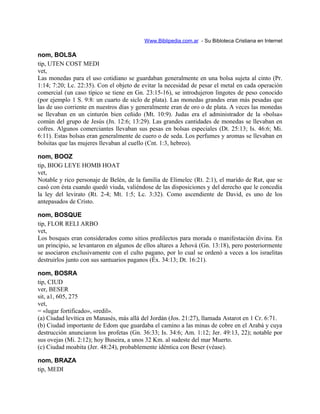 Www.Biblipedia.com.ar - Su Bibloteca Cristiana en Internet
nom, BOLSA
tip, UTEN COST MEDI
vet,
Las monedas para el uso cotidiano se guardaban generalmente en una bolsa sujeta al cinto (Pr.
1:14; 7:20; Lc. 22:35). Con el objeto de evitar la necesidad de pesar el metal en cada operación
comercial (un caso típico se tiene en Gn. 23:15-16), se introdujeron lingotes de peso conocido
(por ejemplo 1 S. 9:8: un cuarto de siclo de plata). Las monedas grandes eran más pesadas que
las de uso corriente en nuestros días y generalmente eran de oro o de plata. A veces las monedas
se llevaban en un cinturón bien ceñido (Mt. 10:9). Judas era el administrador de la «bolsa»
común del grupo de Jesús (Jn. 12:6; 13:29). Las grandes cantidades de monedas se llevaban en
cofres. Algunos comerciantes llevaban sus pesas en bolsas especiales (Dt. 25:13; Is. 46:6; Mi.
6:11). Estas bolsas eran generalmente de cuero o de seda. Los perfumes y aromas se llevaban en
bolsitas que las mujeres llevaban al cuello (Cnt. 1:3, hebreo).
nom, BOOZ
tip, BIOG LEYE HOMB HOAT
vet,
Notable y rico personaje de Belén, de la familia de Elimelec (Rt. 2:1), el marido de Rut, que se
casó con ésta cuando quedó viuda, valiéndose de las disposiciones y del derecho que le concedía
la ley del levirato (Rt. 2-4; Mt. 1:5; Lc. 3:32). Como ascendiente de David, es uno de los
antepasados de Cristo.
nom, BOSQUE
tip, FLOR RELI ARBO
vet,
Los bosques eran considerados como sitios predilectos para morada o manifestación divina. En
un principio, se levantaron en algunos de ellos altares a Jehová (Gn. 13:18), pero posteriormente
se asociaron exclusivamente con el culto pagano, por lo cual se ordenó a veces a los israelitas
destruirlos junto con sus santuarios paganos (Éx. 34:13; Dt. 16:21).
nom, BOSRA
tip, CIUD
ver, BESER
sit, a1, 605, 275
vet,
= «lugar fortificado», «redil».
(a) Ciudad levítica en Manasés, más allá del Jordán (Jos. 21:27), llamada Astarot en 1 Cr. 6:71.
(b) Ciudad importante de Edom que guardaba el camino a las minas de cobre en el Arabá y cuya
destrucción anunciaron los profetas (Gn. 36:33; Is. 34:6; Am. 1:12; Jer. 49:13, 22); notable por
sus ovejas (Mi. 2:12); hoy Buseira, a unos 32 Km. al sudeste del mar Muerto.
(c) Ciudad moabita (Jer. 48:24), probablemente idéntica con Beser (véase).
nom, BRAZA
tip, MEDI
 