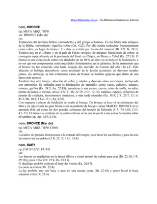 Www.Biblipedia.com.ar - Su Bibloteca Cristiana en Internet
nom, BRONCE
tip, META ARQU TIPO
ver, BRONCE (Mar de)
vet,
Traducción del término hebreo «nehosheth» y del griego «chalkos». En los libros más antiguos
de la Biblia, «nehosheth» significa cobre (Gn. 4:22). Por ello podría traducirse frecuentemente
como cobre, en lugar de bronce. El cobre se extraía por fusión del mineral (Dt. 8:9; Jb. 28:2).
Todavía hay en el Líbano y en el país de Edom vestigios de antiguas fundiciones de cobre; se
conseguía especialmente en la península del Sinaí, en Chipre, en Mesec y Tubal (Ez. 27:13). El
bronce es una aleación de cobre con alrededor de un 30 % de zinc; no se halla en la Naturaleza, a
no ser que sus componentes estén mezclados fortuitamente en la calamina. Se ha mantenido que
el bronce no fue conocido sino hasta después del incendio de Corinto del año 146 a.C. Esta
aleación se hubiera descubierto como resultado de la fusión accidental de diversos metales
juntos, sin embargo, se han exhumado vasos de bronce de tumbas egipcias que datan de una
época más remota.
También hay otro bronce, aleación de cobre y estaño, y diversas otras variedades, incluyendo
con antimonio. Se utilizaba para la fabricación de utensilios como vasos, calderos, tenazas,
tazones, garfios (Éx. 38:3; Jer. 52:18), armaduras y sus piezas, cascos, cotas de malla, escudos,
puntas de lanza, e incluso, arcos (2 S. 21:16; 22:35; 2 Cr. 12:10), cadenas, espejos, refuerzos de
puertas de ciudades, instrumentos musicales, y más tarde monedas (Éx. 38:8; 2 R. 25:7, 13; Is.
45:2; Mt. 10:9; 1 Co. 13:1; Ap. 9:20).
Con respecto a piezas de fundición se usaba el bronce. De bronce se hizo el revestimiento del
altar y su reja el mar (o gran fuente) con su pedestal de bueyes (véase MAR DE BRONCE en el
apartado (b)), así como las dos grandes columnas del templo de Salomón (1 R. 7:41-46; 2 Cr.
4:1-17). El bronce es símbolo de la justicia divina en lo que respecta a sus justas demandas sobre
el hombre (cp. Ap. 1:15; 2:18).
nom, BRONCE (Mar de)
tip, META ARQU TIPO CONS
vet,
Lavadero de grandes dimensiones a la entrada del templo, para lavar los sacrificios y para lavarse
las manos los sacerdotes (2 R. 25:13; 1 Cr. 18:8).
nom, BUEY
tip, FAUN LEYE CUAD
vet,
Los bueyes se empleaban en la época bíblica y como animal de trabajo para arar (Dt. 22:10; 1 R.
19:10) y para trillar (Dt. 25:4; Os. 10:11).
El decálogo prohibe codiciar el buey del vecino (Éx. 20:17).
La carne se comía (Mt. 22:4).
La ley prohibe arar con buey y asno en una misma yunta (Dt. 22:10) o poner bozal al buey
mientras trilla (Dt. 25:4).
 