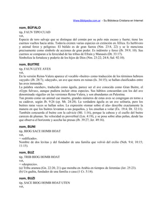 Www.Biblipedia.com.ar - Su Bibloteca Cristiana en Internet
nom, BÚFALO
tip, FAUN TIPO CUAD
vet,
Especie de toro salvaje que se distingue del común por su pelo más escaso y fuerte; tiene los
cuernos vueltos hacia atrás. Todavía existen varias especies en extinción en África. Es herbívoro
y animal feroz y peligroso. El búfalo es de gran fuerza (Nm. 23:8, 22) y se le menciona
precisamente como símbolo de acciones de gran poder. Es indómito y feroz (Jb. 39:9, 10). Sus
cuernos se comparan a la ferocidad de las tribus de Efraín y Manasés (Dt. 33:17).
Simboliza la fortaleza y poderío de los hijos de Dios (Nm. 23:22; 24:8; Sal. 92:10).
nom, BUITRE
tip, FAUN LEYE AVES
vet,
En la versión Reina-Valera aparece el vocablo «buitre» como traducción de los términos hebreos
«ayyah» (Jb. 28:7); «dayyah», un ave que mora en ruinas (Is. 34:15); se hallan clasificados entre
las aves inmundas.
La palabra «nesher», traducida como águila, parece ser el ave conocida como Gran Buitre, el
«Gyps fulvus», aunque pudiera incluir otras especies. Sus hábitos concuerdan con los del ave
denominada «águila» en las versiones Reina-Valera, y son abundantes en Palestina.
Tan pronto como un animal cae muerto, grandes números de estas aves se congregan en torno a
su cadáver, según Jb. 9:26 (cp. Mt. 24:28). La verdadera águila es un ave solitaria, pero los
buitres raras veces se hallan solos. La expresión «tomar sobre el ala» describe exactamente la
manera en que los buitres levantan a sus pequeños, y los enseñan a volar (Éx. 19:4; Dt. 32:11).
También concuerda el buitre con la calvicie (Mi. 1:16), porque la cabeza y el cuello del buitre
carecen de plumas. Su velocidad es proverbial (Lm. 4:19), y se posa sobre altas peñas, desde las
que observa el horizonte y acecha las presas (Jb. 39:27; Jer. 49:16).
nom, BUNI
tip, BIOG SACE HOMB HOAT
vet,
= «edificado».
Nombre de dos levitas y del fundador de una familia que volvió del exilio (Neh. 9:4; 10:15;
11:15).
nom, BUZ
tip, TRIB BIOG HOMB HOAT
vet,
= «desprecio».
(a) Tribu aramea (Gn. 22:20, 21) que moraba en Arabia en tiempos de Jeremías (Jer. 25:23).
(b) Un gadita, fundador de una familia o casa (1 Cr. 5:14).
nom, BUZI
tip, SACE BIOG HOMB HOAT UTEN
vet,
 