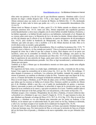 Www.Biblipedia.com.ar - Su Bibloteca Cristiana en Internet
riñas entre sus pastores y los de Lot, por lo que decidieron separarse. Abraham cedió a Lot el
derecho de elegir a dónde dirigirse (Gn. 13:9), y éste eligió el valle del Jordán (Gn. 13:11).
Abram entonces puso sus reales en el encinar de Mamre, en Hebrón (Gn. 13 :18), declarando
Jehová que le daría toda la tierra que podía ver, a él y a su innumerable descendencia (Gn.
13:14-17).
Abram moró en Mamre al menos 15 años, quizá 23 o 24. Había entrado en alianza con unos
príncipes amorreos (Gn. 14:13). Junto con ellos, Abram emprendió una expedición guerrera
contra Quedorlaomer y otros reyes coligados con él; éstos habían invadido Sodoma y Gomorra, y
las habían saqueado, y se habían llevado cautivos a sus habitantes, incluyendo a Lot. Después de
su victoria sobre estos reyes y la liberación de Lot y de todos los demás, Abram rehusó tomar ni
un hilo del despojo que le ofrecía el rey de Sodoma; no quería enriquecerse de tal procedencia
(Gn. 14:23); pero recibió la bendición de Melquisedec, rey de Salem, sacerdote del Dios
Altísimo, que salió con pan y vino a recibirle: a él le dio Abram diezmos de todo. Dios se le
reveló ahora como su escudo y gran galardón.
Lamentándose Abram de su falta de descendencia, Dios le confirma la promesa (Gn. 15:5). "Y
[Abram] creyó a Jehová, y le fue contado por justicia". Ésta es la primera mención de la fe. A su
pregunta de cómo iba a saber él que iba a poseer la tierra, Dios dispuso con él un pacto con
sacrificio, como era la costumbre en Oriente (Gn. 15:9-10). Sin embargo, este pacto no fue
confirmado por las dos partes, sino únicamente por Dios (Gn. 15:17-21) al ser solamente Dios,
bajo la apariencia de una antorcha de fuego, quien pasó entre los animales divididos, habiendo
quedado Abram sobrenaturalmente postrado. Así, Dios se ligó incondicional y unilateralmente a
Abram por este pacto.
También se le dijo a Abram que su descendencia moraría en tierra ajena, donde sería afligida
durante 400 años.
Por sugerencia de Sarai, toma a su criada Agar, cohabitando con ella, y teniendo de ella un hijo,
Ismael. Esto según las costumbres de la tierra (véase Gn. 16:2; cp. Gn. 30:3). Sin embargo, 13
años después la promesa se verificaría. Los esfuerzos del hombre, tratando de cumplir por si
mismo la promesa, no cambian en absoluto el plan de Dios. Tenemos aquí una figura de la ley,
esto es, el intento del hombre de conseguir la bendición mediante sus propios esfuerzos.
Dios se reveló luego a Abraham, ya de 99 años de edad, como «el Dios Todopoderoso», nombre
que indica que los recursos se hallan en el mismo Dios. Entonces cambió su nombre de Abram
por el de Abraham, debido a que iba a ser el padre de muchedumbre de gentes, o naciones.
Jehová, renovando su pacto con Abraham, le prescribió el signo de la circuncisión (que es una
figura de la no confianza en la carne), y que puso en práctica en el acto. También cambió Jehová
el nombre de Sarai por el de Sara, porque iba a ser una princesa, e iba a tener un hijo (Gn. 17).
Abraham acogió a tres visitantes. Dirigiéndose dos de ellos a Sodoma, el tercero (Jehová) dijo:
«¿Encubriré yo a Abraham lo que voy a hacer?» Según Jn. 15:14, 15, aquí tenemos la clave de
que Abraham sea llamado «el amigo de Dios» (2 Cr. 20:7; Is. 41:8; Stg. 2:23). Dios le reveló Sus
propósitos, y Abraham se vio con libertad para interceder por los justos en Sodoma, si los
hubiera, en un número que va reduciendo hasta 10, pero como no los hay, Sodoma es destruida,
y sólo Lot y sus hijas escapan al ser sacados de la ciudad por los ángeles (Gn. 18,19).
Al cabo de unos 15 años, durante la infancia de Isaac, en Gerar, nuevamente Abraham hace pasar
a Sara por hermana suya. Por intervención de Dios se evita que la inclusión de Sara en el harén
del rey de Gerar lleve al pecado, y Abraham es de nuevo reprendido, esta vez por Abimelec (Gn.
20:2).
 