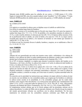 Www.Biblipedia.com.ar - Su Bibloteca Cristiana en Internet
Salomón tenía 40.000 establos para los caballos de sus carros, y 12.000 jinetes (1 R. 4:26).
Según el original del MS, esta cita se puede traducir como "pesebres". La V.M. traduce: "Y tenía
Salomón 40.000 pesebres de caballos para sus carros [de guerra], y 12.000 caballos de montar".
nom, CABELLO
tip, COSM LEYE COST
vet,
Los egipcios se rasuraban la cabeza, pero se dejaban crecer el cabello en señal de luto.
Los asirios lo usaban largo hasta los hombros.
Los israelitas varones se lo recortaban para no llevarlo muy largo (Nm. 6:5); pero las mujeres lo
usaban bien largo (Cnt. 7:5; 1 Co. 11:15). Se prohibía a los sacerdotes rasurarse la cabeza (Lv.
21:5) y a todo israelita afeitarse el entrecejo por luto (Dt. 14:1). El leproso debía rasurarse el día
de su purificación todo el cabello, así como la barba y las cejas (Lv 14:8, 9). La mujer cautiva
escogida para esposa de un hebreo y los nazareos al terminar su voto tenían que rasurarse la
cabeza (Dt. 21:12; Nm. 6:18).
La forma en que los creyentes llevan el cabello, hombres y mujeres, no es indiferente a Dios (1
Co. 11:14-16; 1 P. 3:3).
nom, CABEZA
tip, TIPO CERE
ver, ORACIÓN
vet,
Además del uso generalizado que tenía este termino como «jefe», refiriéndose a los cabezas de
familia y a los cabezas de tribus se usaba simbólicamente de gobierno y poder como cuando Dios
declaró que la Simiente de la mujer heriría la «cabeza» de la serpiente (Gn. 3:15).
En el NT el término «kephalë» se emplea para denotar la posición relativa del hombre en la
Naturaleza, y de Cristo y de Dios: la cabeza de la mujer es el varón; la cabeza de todo hombre es
Cristo; y la cabeza de Cristo es Dios (1 Co. 11:3).
En otra relación, Cristo es el cabeza de la iglesia (Ef. 5:23; Col. 1:18); y Él es la cabeza de la
iglesia por encima de todas las cosas (Ef. 1:22; Col. 2:10). Como cabeza de la iglesia, Cristo
desplaza totalmente a cualquier otra autoridad controladora o directora. Así como la cabeza de
un hombre conduce y controla su cuerpo, así Cristo tiene el control y la plena autoridad sobre Su
iglesia.
En conexión con la autoridad, las instrucciones que ordenan a la mujer cubrirse la cabeza al estar
en oración «no son debidas ni a las costumbres judías, que exigían que los hombres se cubrieran
la cabeza (como sucede en la actualidad), ni a las costumbres griegas, por las cuales tanto
hombres como mujeres iban descubiertos. Las instrucciones del apóstol eran "mandamientos del
Señor" (1 Co. 14:37), y eran para todas las iglesias (1 Co. 14:33, 34)» (W. E. Vine, «Diccionario
Expositivo de Palabras del Nuevo Testamento», Ed. Clíe, Vol. I, p. 352). (Véase ORACIÓN).
Es simplemente erróneo afirmar que en la Grecia antigua sólo las prostitutas salieran con la
cabeza descubierta. La orden de Pablo está en marcado contraste con el hecho de que las mujeres
del mundo grecorromano ofrecían sus sacrificios con la cabeza descubierta. No fue para
mantenerse en armonía con las costumbres entonces corrientes que Pablo dio estos
 