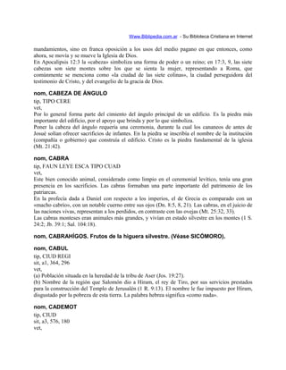 Www.Biblipedia.com.ar - Su Bibloteca Cristiana en Internet
mandamientos, sino en franca oposición a los usos del medio pagano en que entonces, como
ahora, se movía y se mueve la Iglesia de Dios.
En Apocalipsis 12:3 la «cabeza» simboliza una forma de poder o un reino; en 17:3, 9, las siete
cabezas son siete montes sobre los que se sienta la mujer, representando a Roma, que
comúnmente se menciona como «la ciudad de las siete colinas», la ciudad perseguidora del
testimonio de Cristo, y del evangelio de la gracia de Dios.
nom, CABEZA DE ÁNGULO
tip, TIPO CERE
vet,
Por lo general forma parte del cimiento del ángulo principal de un edificio. Es la piedra más
importante del edificio, por el apoyo que brinda y por lo que simboliza.
Poner la cabeza del ángulo requería una ceremonia, durante la cual los cananeos de antes de
Josué solían ofrecer sacrificios de infantes. En la piedra se inscribía el nombre de la institución
(compañía o gobierno) que construía el edificio. Cristo es la piedra fundamental de la iglesia
(Mt. 21:42).
nom, CABRA
tip, FAUN LEYE ESCA TIPO CUAD
vet,
Este bien conocido animal, considerado como limpio en el ceremonial levítico, tenía una gran
presencia en los sacrificios. Las cabras formaban una parte importante del patrimonio de los
patriarcas.
En la profecía dada a Daniel con respecto a los imperios, el de Grecia es comparado con un
«macho cabrío», con un notable cuerno entre sus ojos (Dn. 8:5, 8, 21). Las cabras, en el juicio de
las naciones vivas, representan a los perdidos, en contraste con las ovejas (Mt. 25:32, 33).
Las cabras monteses eran animales más grandes, y vivían en estado silvestre en los montes (1 S.
24:2; Jb. 39:1; Sal. 104:18).
nom, CABRAHÍGOS. Frutos de la higuera silvestre. (Véase SICÓMORO).
nom, CABUL
tip, CIUD REGI
sit, a1, 364, 296
vet,
(a) Población situada en la heredad de la tribu de Aser (Jos. 19:27).
(b) Nombre de la región que Salomón dio a Hiram, el rey de Tiro, por sus servicios prestados
para la construcción del Templo de Jerusalén (1 R. 9:13). El nombre le fue impuesto por Hiram,
disgustado por la pobreza de esta tierra. La palabra hebrea significa «como nada».
nom, CADEMOT
tip, CIUD
sit, a3, 576, 180
vet,
 