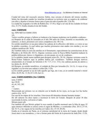 Www.Biblipedia.com.ar - Su Bibloteca Cristiana en Internet
Ciudad del reino del reyezuelo amorreo Sehón, muy cercana al desierto del mismo nombre.
Sehón fue derrotado cuando los israelitas invadieron su territorio ante su negativa de colaborar
con ellos y dejarles el terreno franco para el paso de todo el pueblo (Dt. 2:26-36).
La ciudad fue asignada a la tribu de Rubén (Jos. 13:18) y llegó a ser una de las ciudades levíticas
(Jos. 21:37). Estaba situada al este del Jordán.
nom, CADENAS
tip, TIPO META COSM UTEN
vet,
Varios vocablos griegos y hebreos se traducen a las lenguas modernas con la palabra «cadenas».
(a) Después de la caída de Jerusalén en el año 586 antes de Cristo, Jeremías se encontraba «en
cadenas», es decir, prisionero con varios compañeros (Jer. 40:1-4).
En sentido metafórico se usa para indicar las cadenas de la aflicción o del dolor, y a veces se usa
la palabra «cuerdas», lo cual indica que muchos prisioneros eran atados con cuerdas y no con
cadenas metálicas (Jb. 36:8).
(b) También indica la serie de estrellas en el firmamento, especialmente las constelaciones de las
Pléyades y de Orión (Jb. 38:31). Algunas versiones como la Nueva Biblia Española traducen la
palabra hebrea por «lazos» o «ligaduras», en este pasaje, en vez de «cadenas».
(c) La palabra, puede usarse también para designar joyas (Éx. 28:14). Algunas versiones como la
Reina-Valera traducen aquí la palabra hebrea por «cordones». También designa motivos
ornamentales en el templo de Salomón (1 R. 7:17; 2 Cr. 3:5) y las cadenas puestas de adorno a
los ídolos (Is. 40:19).
(d) Designa, en sentido metafórico, el cuidado de Dios por Jerusalén (Ez. 16:11). A veces el rey
regalaba a su favorito una cadena o collar (Dn. 5:29).
(e) En sentido general se usa de todo aquello que liga, ata o une, ya en sentido material o moral
(Hch. 26:29; He. 11:36; Ef. 6:20; Jud. 6).
nom, CADES-BARNEA (Ver CADES)
nom, CADES
tip, CIUD
sit, a4, 162, 282
vet,
= «santo».
Mencionada por primera vez en relación con la batalla de los reyes, en la que Lot fue hecho
cautivo (Gn. 14:7).
Fue una de las etapas de los israelitas. Estuvieron allí detenidos durante bastante tiempo.
De allí salieron los doce espías a reconocer la tierra de Canaán. Después de pasar 38 días
recorriendo la tierra, volvieron a Cades.
Miriam murió allí.
Fue también allí que Moisés golpeó la roca cuando el pueblo murmuró ante la falta de agua. El
agua entonces obtenida se conoce como el «agua de Meriba», o «contienda» (Nm. 20:13; 27:14;
Sal. 81:7), y las «aguas de las rencillas en Cades» (Ez. 47:19; 48:28).
Estaba en el desierto de Parán, en el extremo meridional de la tierra de Canaán, desde donde
Josué atacó a sus moradores, y vino a formar parte del límite de la posesión de Judá (Nm. 13:26;
 