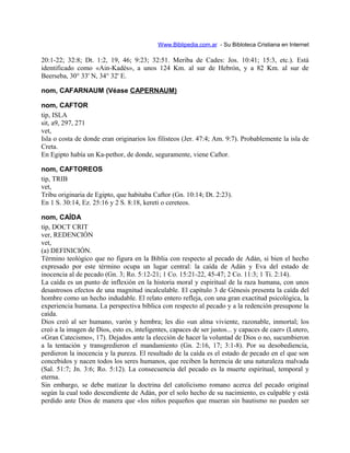 Www.Biblipedia.com.ar - Su Bibloteca Cristiana en Internet
20:1-22; 32:8; Dt. 1:2, 19, 46; 9:23; 32:51. Meriba de Cades: Jos. 10:41; 15:3, etc.). Está
identificado como «Ain-Kadès», a unos 124 Km. al sur de Hebrón, y a 82 Km. al sur de
Beerseba, 30° 33' N, 34° 32' E.
nom, CAFARNAUM (Véase CAPERNAUM)
nom, CAFTOR
tip, ISLA
sit, a9, 297, 271
vet,
Isla o costa de donde eran originarios los filisteos (Jer. 47:4; Am. 9:7). Probablemente la isla de
Creta.
En Egipto había un Ka-pethor, de donde, seguramente, viene Caftor.
nom, CAFTOREOS
tip, TRIB
vet,
Tribu originaria de Egipto, que habitaba Caftor (Gn. 10:14; Dt. 2:23).
En 1 S. 30:14, Ez. 25:16 y 2 S. 8:18, kereti o cereteos.
nom, CAÍDA
tip, DOCT CRIT
ver, REDENCIÓN
vet,
(a) DEFINICIÓN.
Término teológico que no figura en la Biblia con respecto al pecado de Adán, si bien el hecho
expresado por este término ocupa un lugar central: la caída de Adán y Eva del estado de
inocencia al de pecado (Gn. 3; Ro. 5:12-21; 1 Co. 15:21-22, 45-47; 2 Co. 11:3; 1 Ti. 2:14).
La caída es un punto de inflexión en la historia moral y espiritual de la raza humana, con unos
desastrosos efectos de una magnitud incalculable. El capítulo 3 de Génesis presenta la caída del
hombre como un hecho indudable. El relato entero refleja, con una gran exactitud psicológica, la
experiencia humana. La perspectiva bíblica con respecto al pecado y a la redención presupone la
caída.
Dios creó al ser humano, varón y hembra; les dio «un alma viviente, razonable, inmortal; los
creó a la imagen de Dios, esto es, inteligentes, capaces de ser justos... y capaces de caer» (Lutero,
«Gran Catecismo», 17). Dejados ante la elección de hacer la voluntad de Dios o no, sucumbieron
a la tentación y transgredieron el mandamiento (Gn. 2:16, 17; 3:1-8). Por su desobediencia,
perdieron la inocencia y la pureza. El resultado de la caída es el estado de pecado en el que son
concebidos y nacen todos los seres humanos, que reciben la herencia de una naturaleza malvada
(Sal. 51:7; Jn. 3:6; Ro. 5:12). La consecuencia del pecado es la muerte espiritual, temporal y
eterna.
Sin embargo, se debe matizar la doctrina del catolicismo romano acerca del pecado original
según la cual todo descendiente de Adán, por el solo hecho de su nacimiento, es culpable y está
perdido ante Dios de manera que «los niños pequeños que mueran sin bautismo no pueden ser
 
