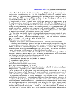Www.Biblipedia.com.ar - Su Bibloteca Cristiana en Internet
salvos» (Monseñor E. Cauly, «El Catecismo explicado», p. 306). Es cierto que todos los hombres
son pecadores «por naturaleza» (Ef. 2:3), pero los pecados por los que es condenado son los
suyos propios. La muerte ha pasado a todos los hombres debido al pecado de Adán pero «todos»
han pecado (Ro. 5:12) La responsabilidad en base a la que Dios juzga a cada uno es la
responsabilidad personal (Ro. 2:1, 6, 12; 3:9-20; 5:12).
El instrumento de la primera tentación, según Génesis, fue la serpiente, el NT destaca el hecho
de que Satanás mismo se sirvió de la serpiente (Gn. 3:15; 2 Co. 11:3; Ro. 16:20 y Ap. 12:9). El
pasaje de Gn. 3:16-24 expresa intensamente las consecuencias de la caída: sufrimientos físicos y
morales, desunión, maldición de la tierra y de la naturaleza (Ro. 8:20-22), trabajos penosos, más
tarde la muerte física y también la muerte espiritual por la separación de Dios. Pero hay también
allí la provisión llena de gracia, el remedio a la caída, el protoevangelio contenido en Gn. 3:15;
¡la posteridad de la mujer (Cristo) aplastará la cabeza de la serpiente!
Para Pablo no hay necesidad de demostrar la culpabilidad humana resultante de la caída de Adán.
Adán es el origen del pecado y de la muerte de toda la raza. Al mismo comienzo de la historia de
la raza, tenemos a Adán y la humanidad pecadora; a su fin, a Cristo, y la humanidad regenerada
(Ro. 5:12-21; 1 Co. 15:21, 22, 45-49). (véase REDENCIÓN).
(b) Concepciones criticas de la caída.
Los teólogos racionalistas o evolucionistas consideran Gn. 3 como una alegoría o un mito.
La caída hubiera sido, para ellos, una etapa necesaria del desarrollo moral del hombre, una caída
no hacia abajo, sino hacia arriba; el paso del estado salvaje, o animal, al conocimiento del bien y
del mal, un paso hacia la pureza moral gracias a la experiencia del pecado. Pero un concepto así
ignora totalmente la enseñanza de las Escrituras acerca de la esencia y de la terrible gravedad del
pecado: solamente es considerada como un bien disimulado o imperfecto.
Los críticos creen que nuestro relato está inspirado en una fuente babilónica, y que tiene su
paralelo en el «Mito de Adapa». Ea, el creador del hombre, advierte a su hijo Adapa que no tome
ni el alimento ni la bebida que le ofrecen los dioses del cielo de Anu:
«Alimentos de muerte te ofrecerán: no los comerás.
Te presentarán para bebida el agua de la muerte: no la beberás.
Te mostrarán un vestido: ¡póntelo!
Ante ti pondrán aceite: ¡úngete!
No te olvides del mandamiento que te he dado.
Retén con firmeza la palabra que te he dicho.»
Sucedió después que los dioses le ofrecieron los alimentos y la bebida de la inmortalidad, pero
Adapa obedeció a su padre y, por ello, perdió la vida eterna.
Uno se sorprende que se haya podido ver a este relato como la fuente de Gn. 3. En toda la
literatura babilónica no se halla el concepto de caída: es totalmente contraria a todo su sistema de
burdo politeísmo. Según la Biblia, el hombre ha sido creado a imagen de un Dios único y santo.
Los babilonios, como también los griegos, los romanos y muchos otros pueblos y naciones, se
han hecho sus dioses, buenos y malos, a imagen del hombre. Estas divinidades se odian entre sí,
se golpean, se hacen la guerra y se matan entre ellas: ¿Cómo se les podría jamás atribuir la
formación de seres moralmente perfectos? Un hombre salido de manos de ellos hubiera tenido
una naturaleza necesariamente tan corrompida como la de ellos. No hubiera podido conocer
ninguna caída, puesto que en el pensamiento pagano no había conocido ningún estado de
inocencia del cual hubiera podido caer. La leyenda de Adapa habla ciertamente de alimentos de
vida, como Gn. 3:2 menciona el árbol de la vida. Pero aquí acaba todo parecido. Adapa pierde la
 