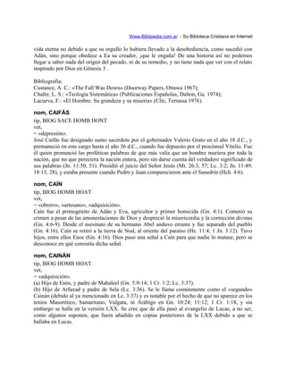 Www.Biblipedia.com.ar - Su Bibloteca Cristiana en Internet
vida eterna no debido a que su orgullo lo hubiera llevado a la desobediencia, como sucedió con
Adán, sino porque obedece a Ea su creador, ¡que le engaña! De una historia así no podemos
llegar a saber nada del origen del pecado, ni de su remedio, y no tiene nada que ver con el relato
inspirado por Dios en Génesis 3 .
Bibliografía:
Custance, A. C.: «The Fall Was Down» (Doorway Papers, Ottawa 1967);
Chafer, L. S.: «Teología Sistemática» (Publicaciones Españolas, Dalton, Ga. 1974);
Lacueva, F.: «El Hombre: Su grandeza y su miseria» (Clíe, Terrassa 1976).
nom, CAIFÁS
tip, BIOG SACE HOMB HONT
vet,
= «depresión».
José Caifás fue designado sumo sacerdote por el gobernador Valerio Grato en el año 18 d.C., y
permaneció en este cargo hasta el año 36 d.C., cuando fue depuesto por el procónsul Vitelio. Fue
él quien pronunció las proféticas palabras de que más valía que un hombre muriera por toda la
nación, que no que pereciera la nación entera, pero sin darse cuenta del verdadero significado de
sus palabras (Jn. 11:50, 51). Presidió el juicio del Señor Jesús (Mt. 26:3, 57; Lc. 3:2; Jn. 11:49;
18:13, 28), y estaba presente cuando Pedro y Juan comparecieron ante el Sanedrín (Hch. 4:6).
nom, CAÍN
tip, BIOG HOMB HOAT
vet,
= «obrero», «artesano», «adquisición».
Caín fue el primogénito de Adán y Eva, agricultor y primer homicida (Gn. 4:1). Cometió su
crimen a pesar de las amonestaciones de Dios y despreció la misericordia y la corrección divinas
(Gn. 4:6-9). Desde el asesinato de su hermano Abel anduvo errante y fue separado del pueblo
(Gn. 4:16). Caín se retiró a la tierra de Nod, al oriente del paraíso (He. 11:4; 1 Jn. 3:12). Tuvo
hijos, entre ellos Enoc (Gn. 4:16). Dios puso una señal a Caín para que nadie lo matase, pero se
desconoce en qué consistía dicha señal.
nom, CAINÁN
tip, BIOG HOMB HOAT
vet,
= «adquisición».
(a) Hijo de Enós, y padre de Mahaleel (Gn. 5:9-14; 1 Cr. 1:2; Lc. 3:37).
(b) Hijo de Arfaxad y padre de Sela (Lc. 3:36). Se le llama comúnmente como el «segundo»
Cainán (debido al ya mencionado en Lc. 3:37) y es notable por el hecho de que no aparece en los
textos Masorético, Samaritano, Vulgata, ni Arábigo en Gn. 10:24; 11:12; 1 Cr. 1:18, y sin
embargo se halla en la versión LXX. Se cree que de ella pasó al evangelio de Lucas, a no ser,
como algunos suponen, que fuera añadido en copias posteriores de la LXX debido a que se
hallaba en Lucas.
 