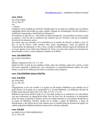 Www.Biblipedia.com.ar - Su Bibloteca Cristiana en Internet
nom, CALA
tip, CIUD ARQU
sit, a4, 400, 79
vet,
= «firme».
Ciudad de Asiria fundada por Nimrod; formaba parte de un grupo de ciudades que los hebreos
englobaban dentro del nombre de «gran ciudad». Después de Assurbanipal, Cala fue edificada, o
reedificada, hermoseada y fortificada por Salmansar I.
Al comenzar el siglo IX a.C., Cala estaba en franca decadencia. Assurnazirbal la restauró, erigió
un palacio, e hizo de ella la residencia real. Durante más de 150 años, Cala fue la residencia
favorita de los monarcas asirios.
Sus ruinas, que son conocidas en la actualidad con el nombre de Nimrod, se hallan a unos 32
Km. al sur de Nínive. Entre muchos otros restos arqueológicos, como los palacios de
Assurnazirbal, de Salmansar I y III, y otros, se halló el célebre obelisco negro de Salmansar III,
en el que aparece el rey Jehú como tributario de Asiria, así como otras estelas con inscripciones
mencionando a Acab y varios incidentes relatados en la Biblia.
nom, CALABACERA
tip, FLOR ALIM MILA
vet,
(hebreo, «kikayon») (Jon. 4:6, 7, 9, 10).
Según la LXX, se trata de una calabaza común, nativa de Astrakán; según otra versión, se trata
del ricino, higuerilla o palmacristi, cuyo crecimiento es extraordinariamente rápido. De todos
modos, el caso de la calabacera de Jonás se considera como milagroso.
nom, CALCEDONIA (Véase ÁGATA)
nom, CALDEA
tip, PAIS HIST
sit, a4, 536, 291
vet,
Originalmente se dio este nombre a la región sur del Imperio Babilónico que limitaba con el
golfo Pérsico. En la parte sur se encontraba Ur y al norte Babilonia. Los habitantes del país de
Caldea tenían fama de sabios (Gn. 9:51; Neh. 9:7; Dn. 1:4; 2:2).
Habitaron estas tierras desde el siglo X a.C. Por largo tiempo no se sometieron a la vida urbana,
sino que continuaron su organización tribal. Esto les hizo foco de resistencia a la dominación
asiria. Por tanto, al declinar el Imperio Asirio, los caldeos llenaron el vacío político producido en
la región de Babilonia. Primero, dueños de la ciudad y región de Babilonia, y luego de
Mesopotamia, y por último de un vasto imperio, que se extendía hasta las fronteras de Egipto, los
caldeos gobernaron Babilonia durante la época de su máximo esplendor.
nom, CALEB
tip, BIOG LUGA TIPO HOMB HOAT
sit, a3, 284, 256
 
