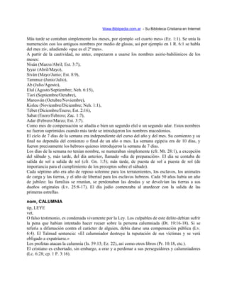Www.Biblipedia.com.ar - Su Bibloteca Cristiana en Internet
Más tarde se contaban simplemente los meses, por ejemplo «el cuarto mes» (Ez. 1:1). Se unía la
numeración con los antiguos nombres por medio de glosas, así por ejemplo en 1 R. 6:1 se habla
del mes ziv, añadiendo «que es el 2º mes».
A partir de la cautividad, no antes, empezaron a usarse los nombres asirio-babilónicos de los
meses:
Nisán (Marzo/Abril; Est. 3:7),
Iyyar (Abril/Mayo),
Siván (Mayo/Junio; Est. 8:9),
Tammuz (Junio/Julio),
Ab (Julio/Agosto),
Elul (Agosto/Septiembre; Neh. 6:15),
Tisri (Septiembre/Octubre),
Maresván (Octubre/Noviembre),
Kisleu (Noviembre/Diciembre; Neh. 1:1),
Tébet (Diciembre/Enero; Est. 2:16),
Sabat (Enero/Febrero; Zac. 1:7),
Adar (Febrero/Marzo; Est. 3:7).
Como mes de compensación se añadía o bien un segundo elul o un segundo adar. Estos nombres
no fueron suprimidos cuando más tarde se introdujeron los nombres macedonios.
El ciclo de 7 días de la semana era independiente del curso del año y del mes. Su comienzo y su
final no dependía del comienzo o final de un año o mes. La semana egipcia era de 10 días, y
fueron precisamente los hebreos quienes introdujeron la semana de 7 días.
Los días de la semana no tenían nombre, se numeraban simplemente (cfr. Mt. 28:1), a excepción
del sábado y, más tarde, del día anterior, llamado «día de preparación». El día se contaba de
salida de sol a salida de sol (cfr. Gn. 1:5); más tarde, de puesta de sol a puesta de sol (de
importancia para el cumplimiento de los preceptos sobre el sábado).
Cada séptimo año era año de reposo solemne para los terratenientes, los esclavos, los animales
de carga y las tierras, y el año de libertad para los esclavos hebreos. Cada 50 años había un año
de jubileo: las familias se reunían, se perdonaban las deudas y se devolvían las tierras a sus
dueños originales (Lv. 25:8-17). El día judío comenzaba al atardecer con la salida de las
primeras estrellas.
nom, CALUMNIA
tip, LEYE
vet,
O falso testimonio, es condenada vivamente por la Ley. Los culpables de este delito debían sufrir
la pena que habían intentado hacer recaer sobre la persona calumniada (Dt. 19:16-18). Si se
refería a difamación contra el carácter de alguien, debía darse una compensación pública (Lv.
6:4). El Talmud sentencia: «El calumniador destruye la reputación de sus víctimas y se verá
obligado a expatriarse.»
Los profetas atacan la calumnia (Is. 59:13; Ez. 22), así como otros libros (Pr. 10:18, etc.).
El cristiano es exhortado, sin embargo, a orar y a perdonar a sus perseguidores y calumniadores
(Lc. 6:28; cp. 1 P. 3:16).
 