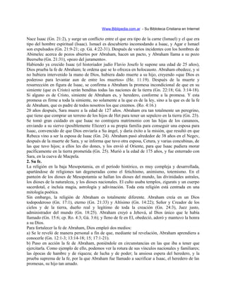 Www.Biblipedia.com.ar - Su Bibloteca Cristiana en Internet
Nace Isaac (Gn. 21:2), y surge un conflicto entre el que era tipo de la carne (Ismael) y el que era
tipo del hombre espiritual (Isaac). Ismael es descubierto incomodando a Isaac, y Agar e Ismael
son expulsados (Gn. 21:9-21; cp. Gá. 4:22-31). Después de varios incidentes con los hombres de
Abimelec acerca de pozos abiertos por Abraham, hacen un pacto, y Abraham llama a su pozo
Beerseba (Gn. 21:31), «pozo del juramento».
Habiendo ya crecido Isaac (el historiador judío Flavio Josefo le supone una edad de 25 años),
Dios prueba la fe de Abraham; le ordena que se lo ofrezca en holocausto. Abraham obedece, y si
no hubiera intervenido la mano de Dios, hubiera dado muerte a su hijo, creyendo «que Dios es
poderoso para levantar aun de entre los muertos» (He. 11:19). Después de la muerte y
resurrección en figura de Isaac, se confirma a Abraham la promesa incondicional de que en su
simiente (que es Cristo) serán benditas todas las naciones de la tierra (Gn. 22:18; Gá. 3:14-18).
Si alguno es de Cristo, simiente de Abraham es, y heredero, conforme a la promesa. Y esta
promesa es firme a toda la simiente, no solamente a la que es de la ley, sino a la que es de la fe
de Abraham, que es padre de todos nosotros los que creemos. (Ro. 4:16.)
20 años después, Sara muere a la edad de 127 años. Abraham era tan totalmente un peregrino,
que tiene que comprar un terreno de los hijos de Het para tener un sepulcro en la tierra (Gn. 23).
Se tomó gran cuidado en que Isaac no contrajera matrimonio con las hijas de los cananeos,
enviando a su siervo (posiblemente Eliezer) a su propia familia para conseguir una esposa para
Isaac, convencido de que Dios enviaría a Su ángel, y daría éxito a la misión, que resultó en que
Rebeca vino a ser la esposa de Isaac (Gn. 24). Abraham pasó alrededor de 38 años en el Negev,
después de la muerte de Sara, y se informa que tuvo otra esposa, Cetura, y varias concubinas, de
las que tuvo hijos; a ellos les dio dones, y los envió al Oriente, para que Isaac pudiera morar
pacíficamente en la tierra prometida (Gn. 25). Murió a la edad de 175 años, y fue enterrado con
Sara, en la cueva de Macpela.
2. Su fe.
La religión en la baja Mesopotamia, en el período histórico, es muy compleja y desarrollada,
apartándose de religiones tan degeneradas como el fetichismo, animismo, totemismo. En el
panteón de los dioses de Mesopotamia se hallan los dioses del mundo, las divinidades astrales,
los dioses de la naturaleza, y los dioses nacionales. El culto usaba templos, zigurats y un cuerpo
sacerdotal, e incluía magia, astrología y adivinación. Toda esta religión está centrada en una
mitología poética.
Sin embargo, la religión de Abraham es totalmente diferente. Abraham creía en un Dios
todopoderoso (Gn. 17:1), eterno (Gn. 21:33) y Altísimo (Gn. 14:22); Señor y Creador de los
cielos y de la tierra, dueño real y legítimo de toda la creación (Gn. 24:3), Juez justo,
administrador del mundo (Gn. 18:25). Abraham creyó a Jehová, al Dios único que le había
llamado (Gn. 15:6; cp. Ro. 4:3; Gá. 3:6); y lleno de fe en El, obedeció, adoró y mantuvo la honra
a su Dios.
Para fortalecer la fe de Abraham, Dios empleó dos medios:
a) Se le reveló de manera personal a fin de que, mediante tal revelación, Abraham aprendiera a
conocerle (Gn. 12:1-3; 13:14-18; 15; 17:1-21).
b) Puso en acción la fe de Abraham, poniéndole en circunstancias en las que iba a tener que
ejercitarla. Como ejemplo de ello, podemos ver la rotura de sus vínculos nacionales y familiares;
las épocas de hambre y de riqueza; de lucha y de poder; la ansiosa espera del heredero, y la
prueba suprema de la fe, por la que Abraham fue llamado a sacrificar a Isaac, el heredero de las
promesas, su hijo tan amado.
 