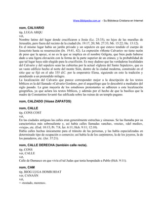 Www.Biblipedia.com.ar - Su Bibloteca Cristiana en Internet
nom, CALVARIO
tip, LUGA ARQU
vet,
Nombre latino del lugar donde crucificaron a Jesús (Lc. 23:33), no lejos de las murallas de
Jerusalén, pero fuera del recinto de la ciudad (Jn. 19:17, 20; Mt. 27:33; Mr. 15:22; He. 13:12).
En el mismo lugar había un jardín privado y un sepulcro en que estuvo tendido el cuerpo de
Jesucristo hasta su resurrección (Jn. 19:41, 42). La expresión «Monte Calvario» no tiene razón
de peso que la apoye, si no es la que se implica en el nombre Gólgota, que bien pudo haberse
dado a una ligera elevación con la forma de la parte superior de un cráneo, y la probabilidad de
que tal lugar haya sido elegido para la crucifixión. Es muy dudoso que las verdaderas localidades
del Calvario y del sepulcro sean las cubiertas por la actual «Iglesia del Santo Sepulcro», que es
un vasto edificio hecho al norte del monte Sión, dentro de la ciudad moderna, construido en el
sitio que se fijó en el año 335 d.C. por la emperatriz Elena, siguiendo en esto la tradición y
atendiendo a un pretendido milagro.
La localización del Calvario que parece corresponder mejor a la descripción de los textos
bíblicos es la del llamado «Calvario Gordon», por el arqueólogo que lo descubrió a mediados del
siglo pasado. La gran mayoría de los estudiosos protestantes se adhieren a esta localización
geográfica, ya que aclara los textos bíblicos, y además por el hecho de que la basílica que la
madre de Constantino levantó fue edificada sobre las ruinas de un templo pagano.
nom, CALZADO (Véase ZAPATOS)
nom, CALLE
tip, CONS COST
vet,
En las ciudades antiguas las calles eran generalmente estrechas y sinuosas. Se las llamaba por su
característica más sobresaliente y, así había calles llamadas «ancha», «recta», «del medio»,
«vieja», etc. (Esd. 10:13; Pr. 7:8; Jer. 6:11; Hch. 9:11; 12:10).
Había calles hechas únicamente para el tránsito de las personas, y las había especializadas en
determinado tipo de ocupación o comercio; así había la de los carpinteros, la de los joyeros, la de
los panaderos, etc. (Jer. 37:21).
nom, CALLE DERECHA (también calle recta).
tip, CONS
ver, CALLE
vet,
Calle de Damasco en que vivía el tal Judas que tenía hospedado a Pablo (Hch. 9:11).
nom, CAM
tip, BIOG LUGA HOMB HOAT
ver, CANAÁN
vet,
= «tostado, moreno».
 