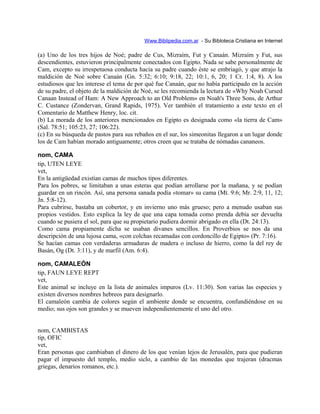 Www.Biblipedia.com.ar - Su Bibloteca Cristiana en Internet
(a) Uno de los tres hijos de Noé; padre de Cus, Mizraím, Fut y Canaán. Mizraím y Fut, sus
descendientes, estuvieron principalmente conectados con Egipto. Nada se sabe personalmente de
Cam, excepto su irrespetuosa conducta hacia su padre cuando éste se embriagó, y que atrajo la
maldición de Noé sobre Canaán (Gn. 5:32; 6:10; 9:18, 22; 10:1, 6, 20; 1 Cr. 1:4, 8). A los
estudiosos que les interese el tema de por qué fue Canaán, que no había participado en la acción
de su padre, el objeto de la maldición de Noé, se les recomienda la lectura de «Why Noah Cursed
Canaan Instead of Ham: A New Approach to an Old Problem» en Noah's Three Sons, de Arthur
C. Custance (Zondervan, Grand Rapids, 1975). Ver también el tratamiento a este texto en el
Comentario de Matthew Henry, loc. cit.
(b) La morada de los anteriores mencionados en Egipto es designada como «la tierra de Cam»
(Sal. 78:51; 105:23, 27; 106:22).
(c) En su búsqueda de pastos para sus rebaños en el sur, los simeonitas llegaron a un lugar donde
los de Cam habían morado antiguamente; otros creen que se trataba de nómadas cananeos.
nom, CAMA
tip, UTEN LEYE
vet,
En la antigüedad existían camas de muchos tipos diferentes.
Para los pobres, se limitaban a unas esteras que podían arrollarse por la mañana, y se podían
guardar en un rincón. Así, una persona sanada podía «tomar» su cama (Mt. 9:6; Mr. 2:9, 11, 12;
Jn. 5:8-12).
Para cubrirse, bastaba un cobertor, y en invierno uno más grueso; pero a menudo usaban sus
propios vestidos. Esto explica la ley de que una capa tomada como prenda debía ser devuelta
cuando se pusiera el sol, para que su propietario pudiera dormir abrigado en ella (Dt. 24:13).
Como cama propiamente dicha se usaban divanes sencillos. En Proverbios se nos da una
descripción de una lujosa cama, «con colchas recamadas con cordoncillo de Egipto» (Pr. 7:16).
Se hacían camas con verdaderas armaduras de madera o incluso de hierro, como la del rey de
Basán, Og (Dt. 3:11), y de marfil (Am. 6:4).
nom, CAMALEÓN
tip, FAUN LEYE REPT
vet,
Este animal se incluye en la lista de animales impuros (Lv. 11:30). Son varias las especies y
existen diversos nombres hebreos para designarlo.
El camaleón cambia de colores según el ambiente donde se encuentra, confundiéndose en su
medio; sus ojos son grandes y se mueven independientemente el uno del otro.
nom, CAMBISTAS
tip, OFIC
vet,
Eran personas que cambiaban el dinero de los que venían lejos de Jerusalén, para que pudieran
pagar el impuesto del templo, medio siclo, a cambio de las monedas que trajeran (dracmas
griegas, denarios romanos, etc.).
 