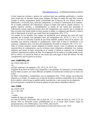 Www.Biblipedia.com.ar - Su Bibloteca Cristiana en Internet
Ciertas impurezas excluían a quienes las contraían hasta que quedaban purificados, y muchas
cosas tenían que ser llevadas afuera como indignas del lugar en medio del cual Dios moraba.
Cuando el mismo campamento quedó contaminado por el becerro de oro, Moisés «tomó el
tabernáculo, y lo levantó lejos, fuera del campamento, y lo llamó el Tabernáculo de la reunión».
No se trataba realmente del Tabernáculo, porque no había sido todavía erigido entonces. La
palabra significa «tienda», e indudablemente se trataba de una tienda que anticipaba el
Tabernáculo, sacado significativamente fuera del campamento, para mostrar que la morada de
Dios no podía estar donde estaba un ídolo, porque se añade, «y cualquiera que buscaba a Jehová,
salía al tabernáculo de reunión que estaba fuera del campamento» (Éx. 33:7).
Los cuerpos de los animales cuya sangre era introducida en el santuario por parte del sumo
sacerdote por el pecado eran quemados fuera del campamento (Éx. 29:14; Lv. 4:11, 12; He.
13:11). Con esto se relaciona el hecho de que Jesús también «padeció fuera de la puerta» ( de
Jerusalén, que entonces respondía al campamento); sobre todo se basa la exhortación a los
cristianos: «salgamos, pues, a él, fuera del campamento, llevando su vituperio» (He. 13:12, 13).
Todo el sistema religioso terreno adaptado al hombre natural, como el judaísmo de antaño,
responde ahora al «campamento», que los cristianos están exhortados a abandonar. Los sistemas
religiosos que tienen su lugar reconocido en el mundo se hallan en contraste con el carácter
celestial y espiritual de la iglesia de Dios. El campamento de los santos y la ciudad amada en Ap.
20:9 se refiere a la nación de Israel en una escena que tiene lugar al final del milenio. No hay
«campamento» para la iglesia en la tierra.
nom, CAMPANILLAS
tip, UTEN TIPO ESCA
vet,
(a) (heb. «paamon», de «golpear»). (Éx. 28:33, 34; 39:25, 26).
Colgaban de la túnica de Aarón «una campanilla y una granada». El testimonio y el fruto debían
marcar todos sus pasos, así como debieran acompañar el caminar del cristiano por su unión con
Cristo.
(b) (Heb. «metsilloth»), «campanillas», por su repiquetear (Zac. 14:20), aunque una traducción
alternativa es «brida». Se supone que se trata de las placas metálicas suspendidas de las cabezas
de los caballos, sobre las que se pueden grabar inscripciones, y que suenan con un repiqueteo.
En la restauración y bendición de Israel se grabará en estas placas «Santidad a Jehová».
nom, CANÁ
tip, LUGA CIUD
sit, a1, 403, 306
vet,
= «caña».
Nombre de lugar, por ejemplo:
(a) Caná de Galilea, mencionado sólo en Juan (Jn. 2:1, 11: bodas de Caná; Jn. 4:46; 21:2). Se
discute sobre su ubicación exacta: probablemente no es el actual «Kerf kenna» (lugar de
peregrinaciones), sino «Hirbet qana», unos 10 Km. más al norte.
(b) Caná de Aser (¿actual Qana?), mencionado en la lista del sorteo en Jos. 19:28.
 