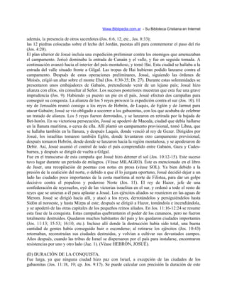 Www.Biblipedia.com.ar - Su Bibloteca Cristiana en Internet
además, la presencia de otros sacerdotes (Jos. 6:6, 12, etc., Jos. 8:33);
las 12 piedras colocadas sobre el lecho del Jordán, puestas allí para conmemorar el paso del río
(Jos. 4:20).
El plan ulterior de Josué incluía una expedición preliminar contra los enemigos que amenazaban
el campamento. Jericó dominaba la entrada de Canaán y el valle, y fue en seguida tomada. A
continuación avanzó hacia el interior del país montañoso, y tomó Hai. Esta ciudad se hallaba a la
entrada del valle situado frente a Gilgal. Las tropas de Hai hubieran podido lanzarse contra el
campamento. Después de estas operaciones preliminares, Josué, siguiendo las órdenes de
Moisés, erigió un altar sobre el monte Ebal (Jos. 8:30-35; Dt. 27). Durante estas solemnidades se
presentaron unos embajadores de Gabaón, pretendiendo venir de un lejano país; Josué hizo
alianza con ellos, sin consultar al Señor. Los sucesos posteriores muestran que esta fue una grave
imprudencia (Jos. 9). Habiendo ya puesto un pie en el país, Josué efectuó dos campañas para
conseguir su conquista. La alianza de los 5 reyes provocó la expedición contra el sur (Jos. 10). El
rey de Jerusalén reunió consigo a los reyes de Hebrón, de Laquis, de Eglón y de Jarmut para
atacar Gabaón; Josué se vio obligado a socorrer a los gabaonitas, con los que acababa de celebrar
un tratado de alianza. Los 5 reyes fueron derrotados, y se lanzaron en retirada por la bajada de
Bet-horón. En su victoriosa persecución, Josué se apoderó de Maceda, ciudad que debía hallarse
en la llanura marítima, o cerca de ella. Allí plantó un campamento provisional, tomó Libna, que
se hallaba también en la llanura, y después Laquis, donde venció al rey de Gezer. Dirigidos por
Josué, los israelitas tomaron también Eglón, donde levantaron otro campamento provisional;
después tomaron Hebrón, desde donde se lanzaron hacia la región montañosa, y se apoderaron de
Debir. Así, Josué asumió el control de todo el país comprendido entre Gabaón, Gaza y Cades-
barnea, y después se dirigió de vuelta a Gilgal.
Fue en el transcurso de esta campaña que Josué hizo detener el sol (Jos. 10:12-15). Este suceso
tuvo lugar durante un período de milagros. (Véase MILAGRO). Éste es mencionado en el libro
de Jaser, una recopilación de poemas con notas en prosa (véase SOL). Ya bien debido a la
presión de la coalición del norte, o debido a que él lo juzgara oportuno, Josué decidió dejar a un
lado las ciudades poco importantes de la costa marítima al norte de Filistea, para dar un golpe
decisivo contra el populoso y poderoso Norte (Jos. 11). El rey de Hazor, jefe de una
confederación de reyezuelos, oyó de las victorias israelitas en el sur, y ordenó a todo el resto de
reyes que se unieran a él para aplastar a Josué. Los ejércitos aliados se reunieron en las aguas de
Merom. Josué se dirigió hacia allí, y atacó a los reyes, derrotándolos y persiguiéndolos hasta
Sidón al noroeste, y hasta Mizpa al este; después se dirigió a Hazor, tomándola e incendiándola,
y se apoderó de las otras capitales de los pequeños reinos aliados. En Jos. 11:16-12:24 se resume
esta fase de la conquista. Estas campañas quebrantaron el poder de los cananeos, pero no fueron
totalmente destruidos. Quedaron muchos habitantes del país y les quedaron ciudades importantes
(Jos. 11:13; 15:53; 16:10, etc.). Incluso allí donde la destrucción había sido total, una buena
cantidad de gentes había conseguido huir o esconderse; al retirarse los ejércitos (Jos. 10:43)
retornaban, reconstruían sus ciudades destruidas, y volvían a cultivar sus devastados campos.
Años después, cuando las tribus de Israel se dispersaron por el país para instalarse, encontraron
resistencias por uno y otro lado (Jue. 1). (Véase HEBRÓN, JOSUÉ).
(D) DURACIÓN DE LA CONQUISTA.
Fue larga, ya que ninguna ciudad hizo paz con Israel, a excepción de las ciudades de los
gabaonitas (Jos. 11:18, 19; cp. Jos. 9:17). Se puede calcular con precisión la duración de este
 