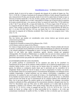 Www.Biblipedia.com.ar - Su Bibloteca Cristiana en Internet
período: desde el envío de los espías, el segundo año después de la salida de Egipto (cp. Nm.
10:11; 13:20; Dt. 1:3) hasta el momento de la entrega de Hebrón a Caleb, durante la partición del
país, transcurrieron 45 años; por otra parte, desde el envío de los espías hasta el tiempo en que se
atravesó el torrente Zared (Dt. 2:14), hay 38 años; quedan, para la conquista del país, al este y al
oeste del Jordán, alrededor de 6 u 8 años. Falta deducir el tiempo que se precisó para la conquista
de la parte oriental del país, y los sucesos de Sitim. La muerte de Aarón (Nm. 33:38) sobrevino
el día 1º del 5º mes del año 40, y el paso del Jordán (Jos. 4:19) tuvo lugar el día 10º del mes 1º.
La conquista del país de Sehón y de Og, y los acontecimientos de Sitim ocuparon algo más de 8
meses, 9 días, porque se precisa de alrededor de 2 meses para los acontecimientos de Sitim (cp.
Dt. 1, 3, 4 y Jos. 4:19; Dt. 34:8; Jos. 2:22, etc.; cp. Josefo, Ant. 5:1, 1-18), lo que deja entre 5 y 6
años para la conquista de la Palestina occidental. Dice Josefo que esta conquista tomó 5 años
(Ant. 5:1, 9).
(E) ERRORES TÁCTICOS.
Hay tres hechos que pueden ser considerados como errores tácticos que tuvieron graves
consecuencias posteriores:
la alianza con Gabaón,
la dejación de Jerusalén en manos de los jebuseos (Jos. 15:63)
y de la llanura costera en manos de los filisteos.
Un vistazo al mapa muestra que estos tres errores dejaron a Judá y Simeón aislados del resto de
la nación. La principal ruta de Judá hacia el norte estaba dominada por los jebuseos de Jerusalén,
y las colonias gabaonitas la flanqueaban al oeste a lo largo de 16 kilómetros entre Jerusalén y
Jericó; al este había una región montañosa, agreste, desierta, cortada por gargantas
infranqueables. De Jerusalén al Mediterráneo se extendía toda una serie de islotes cananeos: los
gabaonitas, los cananeos de Dan, y los filisteos. Este aislamiento de Judá y de Simeón tendría
gravísimas repercusiones que pueden dar explicación a la historia de los años posteriores.
(F) EXTERMINACIÓN DE LOS CANANEOS.
¿Es posible justificar la exterminación de los cananeos por parte de los israelitas? La
expropiación de las tierras de los cananeos estaba conforme con el espíritu de aquella época. Los
cananeos habían hecho a otros lo mismo que les hacían ahora los israelitas. En tiempos de
guerra, los hebreos se condujeron mucho mejor que lo autorizado por las costumbres de la
antigüedad. Desde el punto de vista de la época, no eran ni sanguinarios ni crueles. Los asirios
nos han dejado relatos de sus propias guerras. Frecuentemente decapitaban a los habitantes de las
ciudades conquistadas, y hacían montones con sus cráneos; crucificaban o empalaban a sus
prisioneros, les sacaban los ojos con la punta de la lanza, o los despellejaban vivos. Los relatos
de las batallas de Israel contra los cananeos hablan de muerte, pero no de tortura. La dificultad
moral proviene del hecho de que la exterminación de los cananeos hubiera sido ordenada por
Dios, con lo que para algunos Su carácter queda así en entredicho. Sin embargo, esta postura
rechaza la soberanía de Dios, gobernada por Su conocimiento absoluto y designio justo (cp. Gn.
18:25 b). Recordemos aquí que Dios tenía un doble propósito en la orden dada de destruir
totalmente y expulsar a los cananeos. Dios quería arrojar sobre ellos un juicio (Gn. 15:16; Lv.
18:25; Dt. 9:3, 4; 18:12) y evitar el contagio del mal (Éx. 23:31-33; 34:12-16; Dt. 7:2-4). Se
trataba de lanzar un castigo sobre la inicua perversidad de los cananeos y de evitar que
contaminaran moralmente al pueblo de Dios. La Biblia no dice en absoluto que los cananeos
 