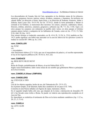 Www.Biblipedia.com.ar - Su Bibloteca Cristiana en Internet
Los descendientes de Canaán, hijo de Cam, agrupados en las distintas ramas de los jebuseos,
amorreos, gergeseos, heveos, araceos, sineos, arvadeos, zemareos, y hamateos. Su territorio era
«desde Sidón, en dirección a Gerar, hasta Gaza; y en dirección de Sodoma, Gomorra, Adma y
Zeboim, hasta Lasa» (Gn. 10:15-19). En Gn. 15:18-21, donde la tierra prometida a Abram se
extiende al río Éufrates, se mencionan diez naciones: los ceneos, cenezeos, cadmoneos, heteos,
fereceos, refaítas, amorreos, cananeos, gergeseos y jebuseos (cp. Dt. 7:1; Jos. 3:10). Aquí y en
otros pasajes los cananeos son solamente un pueblo entre varios; en otros pasajes el término
cananeo parece incluir a cualquiera de los habitantes de Canaán, como en Jos. 17:12, 13; Neh.
9:24; Abd. 20; Zac. 14:21.
Este mismo término es traducido «mercader» en Jb. 41:6; Pr. 31:24; Is. 23:8; también en Zac.
14:21 podía significar «no habrá más mercader en la casa de Jehová de los ejércitos» (como lo
traduce la versión RV 1960; cp. Jn. 2:16).
nom, CANCILLER
tip, FUNC
vet,
= «recordador».
Alto funcionario hebreo (2 S. 8:16), que con el mayordomo de palacio y el escriba representaba
al rey en los negocios públicos (2 R. 18:18; Is. 36:3, 22).
nom, CANDACE
tip, BIOG REYE MUJE MUNT
vet,
Reina de Etiopía, probablemente de Meroe, al sur de Nubia (Hch. 8:27).
Según varios historiadores, hubo varias reinas de ese nombre que gobernaron Meroe a principios
de la Era Cristiana.
nom, CANDELA (Véase LÁMPARA)
nom, CANDELERO
tip, UTEN ESCA TIPO
vet,
Uno de los objetos sagrados, hecho de oro, del Tabernáculo (Éx. 25:31-37).
En el primer templo, el de Salomón, había diez candeleros de oro puro (1 R. 7:49).
Consistía en siete brazos tallados con figuras de copas, manzanas y flores.
En el segundo templo había sólo uno, que después de la toma y destrucción de Jerusalén (70
d.C.) fue llevado como trofeo a Roma. Se puede ver todavía una reproducción esculpida en el
Arco de Tito.
En Apocalipsis se simboliza el testimonio de Dios en la tierra mediante candeleros (Ap. 1:12 ss,
20; 2:1, 5; 11:4).
nom, CANELA
tip, LEYE ALIM
vet,
 