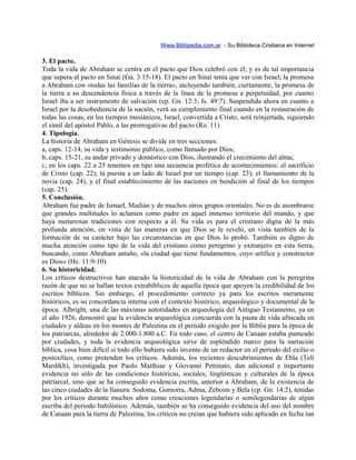 Www.Biblipedia.com.ar - Su Bibloteca Cristiana en Internet
3. El pacto.
Toda la vida de Abraham se centra en el pacto que Dios celebró con él; y es de tal importancia
que supera al pacto en Sinaí (Gá. 3:15-18). El pacto en Sinaí tenía que ver con Israel; la promesa
a Abraham con «todas las familias de la tierra», incluyendo también, ciertamente, la promesa de
la tierra a su descendencia física a través de la línea de la promesa a perpetuidad, por cuanto
Israel iba a ser instrumento de salvación (cp. Gn. 12:3; Is. 49:7). Suspendida ahora en cuanto a
Israel por la desobediencia de la nación, verá su cumplimiento final cuando en la restauración de
todas las cosas, en los tiempos mesiánicos, Israel, convertida a Cristo, será reinjertada, siguiendo
el símil del apóstol Pablo, a las prerrogativas del pacto (Ro. 11).
4. Tipología.
La historia de Abraham en Génesis se divide en tres secciones:
a, caps. 12-14, su vida y testimonio público, como llamado por Dios;
b, caps. 15-21, su andar privado y doméstico con Dios, ilustrando el crecimiento del alma;
c, en los caps. 22 a 25 tenemos en tipo una secuencia profética de acontecimientos: el sacrificio
de Cristo (cap. 22); la puesta a un lado de Israel por un tiempo (cap. 23); el llamamiento de la
novia (cap. 24), y el final establecimiento de las naciones en bendición al final de los tiempos
(cap. 25).
5. Conclusión.
Abraham fue padre de Ismael, Madián y de muchos otros grupos orientales. No es de asombrarse
que grandes multitudes lo aclamen como padre en aquel inmenso territorio del mundo, y que
haya numerosas tradiciones con respecto a él. Su vida es para el cristiano digna de la más
profunda atención, en vista de las maneras en que Dios se le reveló, en vista también de la
formación de su carácter bajo las circunstancias en que Dios lo probó. También es digno de
mucha atención como tipo de la vida del cristiano como peregrino y extranjero en esta tierra,
buscando, como Abraham antaño, «la ciudad que tiene fundamentos, cuyo artífice y constructor
es Dios» (He. 11:9-10).
6. Su historicidad.
Los críticos destructivos han atacado la historicidad de la vida de Abraham con la peregrina
razón de que no se hallan textos extrabíblicos de aquella época que apoyen la credibilidad de los
escritos bíblicos. Sin embargo, el procedimiento correcto ya para los escritos meramente
históricos, es su concordancia interna con el contexto histórico, arqueológico y documental de la
época. Albright, una de las máximas autoridades en arqueología del Antiguo Testamento, ya en
el año 1926, demostró que la evidencia arqueológica concuerda con la pauta de vida afincada en
ciudades y aldeas en los montes de Palestina en el período exigido por la Biblia para la época de
los patriarcas, alrededor de 2.000-1.800 a.C. En todo caso, el centro de Canaán estaba punteado
por ciudades, y toda la evidencia arqueológica sirve de espléndido marco para la narración
bíblica, cosa bien difícil si todo ello hubiera sido invento de un redactor en el período del exilio o
postexílico, como pretenden los críticos. Además, los recientes descubrimientos de Ebla (Telí
Mardikh), investigada por Paolo Matthiae y Giovanni Pettinato, dan adicional e importante
evidencia no sólo de las condiciones históricas, sociales, lingüísticas y culturales de la época
patriarcal, sino que se ha conseguido evidencia escrita, anterior a Abraham, de la existencia de
las cinco ciudades de la llanura: Sodoma, Gomorra, Adma, Zeboim y Bela (cp. Gn. 14:2), tenidas
por los críticos durante muchos años como creaciones legendarias o semilegendarias de algún
escriba del periodo babilónico. Además, también se ha conseguido evidencia del uso del nombre
de Canaán para la tierra de Palestina; los críticos no creían que hubiera sido aplicado en fecha tan
 