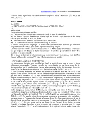 Www.Biblipedia.com.ar - Su Bibloteca Cristiana en Internet
Se usaba como ingrediente del aceite aromático empleado en el Tabernáculo (Éx. 50:23; Pr.
7:17; Cnt. 4:14).
nom, CANON
tip, MANU
ver, INSPIRACIÓN, APOCALÍPTICA (Literatura), APÓCRIFOS (libros)
vet,
(caña, regla).
Este término tiene diversos sentidos:
(A) Cualquier regla o vara que sirva para medir (p. ej., el nivel de un albañil).
(B) En sentido figurado, modelo que permite fijar las normas, especialmente de los libros
clásicos; guía, norma (Gá. 6:16; Fil. 3:16).
(C) Doctrina cristiana ortodoxa, en contraste con la heterodoxia.
(D) Las Escrituras consideradas como norma de fe y de conducta.
El término canon procede del griego. Los Padres de la Iglesia fueron los primeros que emplearon
esa palabra en el 4º sentido, pero la idea representada es muy antigua.
Un libro que tiene derecho a estar incluido dentro de la Biblia recibe el nombre de «canónico»;
uno que no posea este derecho es dicho «no canónico»; el derecho a quedar admitido dentro de la
Escritura es la «canonicidad».
(E) El canon es también la lista normativa de libros inspirados y recibidos de parte de Dios.
Cuando hablamos del canon del AT o del NT, hablamos en este sentido.
1. CANON DEL ANTIGUO TESTAMENTO
Los documentos literarios con autoridad en Israel se multiplicaron poco a poco, y fueron
celosamente conservados. Tenemos ejemplos de esta redacción de los libros santos. La ley
fundamental de los 10 mandamientos escritos sobre tablas de piedra fue depositada dentro del
arca (Éx. 40:20). Estos estatutos figuran en el libro del pacto (Éx. 20:23-23:33; 24:7).
El libro de la Ley, redactado por Moisés, fue guardado al lado del arca (Dt. 31:24-26). Josué
adjuntó lo que él había escrito (Jos. 24:26). Samuel consignó el derecho de los reyes en un libro
que puso ante el Señor (1 S. 10:25). Bajo Josías se encontró, durante las obras de restauración del
templo, el libro de la Ley de Jehová. El rey, los sacerdotes, los profetas y el pueblo reconocieron
su autoridad y antigüedad (2 R. 22:8-20); se hicieron copias de esta ley según la orden dada ya
en Dt. 17:18-20. Los profetas dejaron escritas sus propias palabras (p. ej., Jer. 36:32), tomaban
nota recíproca, y las citaban como autoridades (Esd. 2:2-4; cp. Mi. 4:1-3). Se reconocía la
autoridad de la ley y de las palabras de los profetas, escritos inspirados por el Espíritu de Dios, y
celosamente preservados por Jehová (Zac. 1:4; 7:7, 12).
En los tiempos de Esdras, la Ley de Moisés, que comprendía los 5 libros de Moisés circulaba
bajo la forma de parte de las Sagradas Escrituras, Esdras poseía una copia (Esd. 7:14), y era un
escriba erudito en la ley divina (Esd. 7:6). El pueblo le pidió una lectura pública de este libro
(Neh. 8:1, 5, 8). Por aquella misma época, antes de consumarse la separación entre los judíos y
los samaritanos, el Pentateuco fue llevado a Samaria. Jesús Ben Sirach da testimonio de que la
disposición de los profetas menores en un grupo de 12 estaba ya implantada hacia el año 200
a.C. (Ecl. 49:12). En otro pasaje sugiere que Josué, Jueces, Samuel, Reyes, Isaías, Jeremías,
Ezequiel y los Doce formaban un gran conjunto, que constituía la segunda parte del canon
hebreo. Ya en el año 132 a.C. se afirma la existencia de la triple división de las Escrituras: «La
 