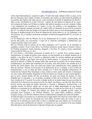 Www.Biblipedia.com.ar - Su Bibloteca Cristiana en Internet
exilio, bajo Nabucodonosor, cuando los judíos, 70 años más tarde, habían vuelto a su país, en los
días de Artajerjes, Dios inspiró a Esdras, el sacerdote, que pusiera en orden todas las palabras de
los profetas que habían sido antes que él, y que restituyera al pueblo la legislación de Moisés.»
Elías Levita, escribiendo en el año 1538 d.C., expresa de esta manera la opinión de los suyos:
«En la época de Esdras, los 24 libros no habían sido todavía reunidos en un solo volumen. Esdras
y sus compañeros los recopilaron en 3 partes: La ley, los profetas, y los hagiógrafos.» Esta
multiforme tradición contiene una parte de verdad. Hubo un momento en que cesó la revelación
del AT. La tradición fija este tiempo en la época de Esdras, pero no está necesariamente atado a
ella para el establecimiento de la fecha de redacción de ciertos libros, p. ej., de, Nehemías y de
las Crónicas, Así, es también interesante considerar el final de la inspiración del AT, así como su
comienzo.
(A) El Pentateuco, obra de Moisés, da la ley fundamental de la nación, constituyendo una
sección del canon: era conveniente, a causa de su situación cronológica y fundacional, que
ocupara el primer lugar en el canon.
(B) Los Profetas eran los autores de los libros asignados a la 2ª sección: así lo indicaban su
cantidad y carácter. Eran 8 estos libros: los Profetas anteriores, Josué, Jueces, Samuel y Reyes;
los Profetas posteriores: Isaías, Jeremías, Ezequiel, y los Doce. En cuanto a Josué considerado
como profeta de Dios, cp. Ec. 46:1.
(C) Los Salmos y Proverbios constituyen el núcleo de la 3ª sección. Estos escritos tenían 2
características: se trataba de poesía cuyos autores no eran profetas en el sentido absoluto de la
palabra; a los libros de esta 3ª sección se adjuntaron todos los escritos análogos de autoridad
indiscutida. Debido a que había sido escrita en forma poética, se incluyó en esta sección la
oración de Moisés, el Salmo 90, aunque había sido escrita por un profeta. De la misma manera,
Lamentaciones, que había sido redactado por un profeta, pero obra poética, fue situado en la 3ª
sección del canon hebreo. Hay otra razón que explica que Lamentaciones fuera separado del
libro de Jeremías. Durante el aniversario de la destrucción de los 2 templos, se leía el libro de
Lamentaciones; a esto se debe que fuera incluido con 4 libros de pequeñas dimensiones: El
Cantar de los Cantares Rut, Eclesiastés y Ester, leídos en otros cuatro aniversarios. Constituyen
los cinco rollos denominados Megilloth. El libro de Daniel fue situado en esta sección debido a
que su autor, aunque dotado del don de profecía, no tenía una misión de profeta. Es muy
probable que un sacerdote, y no un profeta, escribiera el libro de las Crónicas. Por ello es que
sería situado en la 3ª sección. No es por el simple hecho de su tardía redacción que se explica la
colocación de Crónicas en esta tercera sección. En efecto, hay libros y secciones de libros de esta
tercera sección que datan de fechas anteriores a Zacarías y Malaquías, pertenecientes a la
segunda sección. Es preciso añadir que en tanto que se había determinado de una manera
definitiva el contenido de las diferentes partes del canon, el orden de los libros de la 3ª sección
varía con el tiempo. El Talmud dice además que dentro de la segunda sección, Isaías se
encuentra entre Ezequiel y los Profetas Menores. Los cuatro libros proféticos, Jeremías,
Ezequiel, Isaías, y los Profetas Menores fueron evidentemente colocados por orden de tamaño.
Al final del siglo I de nuestra era se discutía aún el lugar dentro del canon de varios libros de la
3ª sección. No era asunto de discusión que estos libros formaran parte del canon; lo que se
discutía era la relación que tenían entre sí; pero es probable que estos debates no sirvieran para
otra cosa que para exhibiciones de oratoria. La intención no era en absoluto la de sacar ningún
libro del canon, sino la de demostrar el derecho al lugar que ya ocupaba.
 