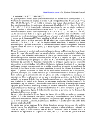 Www.Biblipedia.com.ar - Su Bibloteca Cristiana en Internet
2. CANON DEL NUEVO TESTAMENTO
La iglesia primitiva recibió de los judíos la creencia en una norma escrita con respecto a la fe.
Cristo mismo confirmó esta creencia al invocar el AT como palabra escrita de Dios (Jn. 5 37-47;
Mt. 5:17, 18; Mr. 12:36, 37; Lc. 16:31), al emplearlo para instruir a Sus discípulos (Lc. 24:45).
Los apóstoles se refieren frecuentemente a la autoridad del AT (Ro. 3:2, 21; 1 Co. 4:6; Ro. 15:4;
2 Ti. 3:15-17; 2 P. 1:21). Los apóstoles reclamaron a continuación, para sus propias enseñanzas,
orales y escritas, la misma autoridad que la del AT (1 Co. 2:7-13; 14:37; 1 Ts. 2:13; Ap. 1:3);
ordenaron la lectura pública de sus epístolas (1 Ts. 5:27; Col. 4:16, 17; 2 Ts. 2:15; 2 P. 1:15, 3:1,
2), las revelaciones dadas a la iglesia por medio de los profetas eran consideradas como
constitutivas, con la enseñanza de los apóstoles, de la base de la iglesia (Ef. 2:20). Así, era justo
y normal que la literatura del NT fuera añadida a la del AT, y que el canon de la fe establecido
hasta aquel entonces se viera aumentado. El NT mismo nos permite señalar el inicio de estas
adiciones (1 Ti. 5:18; 2 P. 3:1, 2, 16). En las generaciones posteriores a la apostólica, se fueron
reuniendo poco a poco los escritos que se sabía tenían autoridad apostólica llegando a formar la
segunda mitad del canon de la Iglesia, y al final llegaron a recibir el nombre del Nuevo
Testamento.
Desde el comienzo, la apostolicidad constituía la prueba de que un libro tenía derecho a figurar
dentro del canon; ello significa que los apóstoles habían ratificado su transmisión a la iglesia,
siendo que el libro había sido escrito por uno de ellos, o que estaba cubierto por su autoridad. Era
la doctrina apostólica. Tenemos numerosas pruebas de que a lo largo de los siglos II y III se
fueron reuniendo bajo este principio los libros del NT; no obstante, por diversas razones, la
formación del conjunto fue haciéndose lentamente. Al principio algunas iglesias solamente
reconocieron la autenticidad de ciertos libros. No fue sino hasta que el conjunto de los creyentes
del imperio romano tomó conciencia de su unidad eclesial que se admitió universalmente la
totalidad de los libros reconocidos como apostólicos dentro de las diversas fracciones de la
Iglesia. El proceso de reunión de libros no fue precisamente estimulado por el surgimiento,
posterior, de herejías y de escritos apócrifos que se atribuían falsamente la autoridad apostólica.
Pero, en tanto que la coordinación entre las iglesias era lenta, no importaba que una iglesia no
admitiera un libro en el canon, a no ser que lo considerara apostólico. La doctrina de los
apóstoles era la norma de la fe. Eran sus libros los que se leían en el culto público. Descubrimos
que al principio del siglo II se les llamaba, sin reservas de ningún tipo, «las Escrituras» (Ep. de
Policarpo 12; Ep. de Bernabé 4); se admitían los escritos de Marcos y de Lucas porque estaban
apoyados por la autoridad de Pedro y de Pablo; se escribían comentarios acerca de estos libros,
cuyas afirmaciones y fraseología conformaron la literatura de la época posterior a la apostólica.
Los hechos posteriores, dignos de toda atención, muestran a qué ritmo se fue formando la
colección de libros como un todo.
Desde el principio del siglo II los 4 Evangelios habían sido recibidos por todos, en tanto que,
según 2 P. 3:16 los lectores de esta epístola conocían ya una colección de cartas de Pablo. Ya
entonces se empleaban los términos «Evangelios» y «Apóstoles» para designar las dos secciones
de la nueva colección. Asimismo, la canonicidad de Hechos ya estaba reconocida dentro de la
primera mitad del siglo II.
Es verdad que ciertas secciones de la Iglesia discutieron algunos libros, pero ello también
muestra que su final admisión en el canon estuvo basada en pruebas suficientes. La iglesia en
Siria, en el siglo II, había admitido todo el Nuevo Testamento, como lo tenemos ahora, a
excepción del Apocalipsis, la 2ª epístola de Pedro, las 2ª y 3ª de Juan. La iglesia de Roma
 