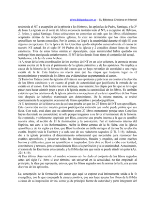 Www.Biblipedia.com.ar - Su Bibloteca Cristiana en Internet
reconocía el NT a excepción de la epístola a los Hebreos, las epístolas de Pedro, Santiago, y la 3ª
de Juan. La iglesia en el norte de África reconocía también todo el NT, a excepción de Hebreos,
2. Pedro, y quizá Santiago. Estas colecciones no contenían así más que los libros oficialmente
aceptados dentro de las respectivas iglesias, lo cual no demuestra que los otros escritos
apostólicos no fueran conocidos. Por lo demás, se llegó a la unanimidad durante el siglo III con
algunas excepciones. En la época de los Concilios quedó adoptado universalmente el canon de
nuestro NT actual. En el siglo IV 10 Padres de la Iglesia y 2 concilios dieron listas de libros
canónicos. Tres de estas listas omiten el Apocalipsis, cuya autenticidad había quedado sin
embargo bien atestiguada anteriormente. El NT de las demás listas tiene el contenido del actual.
Señalemos, a la luz de estos hechos:
1) A pesar de la lenta coordinación de los escritos del NT en un solo volumen, la creencia en una
norma escrita de la fe era el patrimonio de la iglesia primitiva y de los apóstoles. No implica a
causa de la historia de la formación del canon que se haya revestido de autoridad a una regla
escrita de la fe. Esta historia no revela más que las etapas que tuvieron lugar en el
reconocimiento y reunión de los libros que evidenciaban su pertenencia al canon.
2) Tanto los Padres como las iglesias diferían en sus opiniones y prácticas en cuanto a la elección
de los libros canónicos y en cuanto al grado de autenticidad que justificaba la entrada de un
escrito en el canon. Este hecho tan sólo subraya, nuevamente, las etapas por las que se tuvo que
pasar para hacer admitir poco a poco a la iglesia entera la canonicidad de los libros. Es también
evidente que los cristianos de la iglesia primitiva no aceptaron el carácter apostólico de los libros
sino después de haberlos examinado con detenimiento. De la misma manera, se revisó
oportunamente la aceptación ocasional de libros apócrifos o pseudoepigráficos.
3) El testimonio de la historia nos da así una prueba de que los 27 libros del NT son apostólicos.
Esta convicción merece nuestra gozosa participación sabiendo que nadie puede probar que sea
falsa. Con todo, está claro que no admitimos estos 27 libros meramente porque unos Concilios
hayan decretado su canonicidad, ni sólo porque tengamos a su favor el testimonio de la historia.
Su contenido, visiblemente inspirado por Dios, contiene una prueba interna a la que es sensible
nuestra alma, al recibir de Él la iluminación y la convicción. Por el testimonio interno del
Espíritu, tan caro a los Reformadores, recibe la firme certeza de la fe. Sabe, con la iglesia
apostólica y de los siglos ya idos, que Dios ha obrado un doble milagro al darnos Su revelación
escrita. Inspiró toda la Escritura y a cada uno de sus redactores sagrados (2 Ti. 3:16). Además,
dio a la iglesia primitiva el discernimiento sobrenatural que necesitaba para reconocer los
escritos apostólicos, y descartar todas las imitaciones, fraudes y engaños, así como escritos
buenos y edificantes, pero no apostólicos ni inspirados. Esta obra se llevó a cabo con lentitud,
con titubeos y retrasos, pero conduciéndola Dios a la perfección y a la unanimidad. Actualmente,
el canon de las Escrituras está cerrado, y la Biblia declara que nada se puede añadir ni quitar (Ap.
22:18-19).
4) Una última observación: el nombre «canon» no fue dado al conjunto de los libros sagrados
antes del siglo IV. Pero si este término, tan universal en la actualidad, no fue empleado al
principio, la idea que representa, esto es, que los libros sagrados son la norma de la fe, era ya una
doctrina de los apóstoles.
La concepción de la formación del canon que aquí se expone está íntimamente unida a la fe
evangélica, con la que concuerda la ciencia positiva, que nos hace aceptar los libros de la Biblia
a causa de su inspiración divina, como ya de principio fuente de autoridad y parte integrante del
 