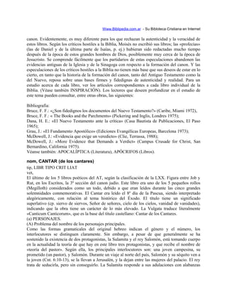 Www.Biblipedia.com.ar - Su Bibloteca Cristiana en Internet
canon. Evidentemente, es muy diferente para los que rechazan la autenticidad y la veracidad de
estos libros. Según los críticos hostiles a la Biblia, Moisés no escribió sus libros; las «profecías»
(las de Daniel y de la última parte de Isaías, p. ej.) hubieran sido redactadas mucho tiempo
después de la época de estos grandes hombres de Dios, posiblemente muy cerca de la época de
Jesucristo. Se comprende fácilmente que los partidarios de estas especulaciones abandonen las
evidencias antiguas de la Iglesia y de la Sinagoga con respecto a la formación del canon. Y las
especulaciones de los críticos hostiles a la Biblia no tienen más base que sus deseos de estar en lo
cierto, en tanto que la historia de la formación del canon, tanto del Antiguo Testamento como la
del Nuevo, reposa sobre unas bases firmes y fidedignas de autenticidad y realidad. Para un
estudio acerca de cada libro, ver los artículos correspondientes a cada libro individual de la
Biblia. (Véase también INSPIRACIÓN). Los lectores que deseen profundizar en el estudio de
este tema pueden consultar, entre otras obras, las siguientes:
Bibliografía:
Bruce, F. F.: «¿Son fidedignos los documentos del Nuevo Testamento?» (Caribe, Miami 1972),
Bruce, F. F.: « The Books and the Parchments» (Pickering and Inglis, Londres 1975);
Dana, H. E.: «El Nuevo Testamento ante la crítica» (Casa Bautista de Publicaciones, El Paso
1965);
Grau, J.: «El Fundamento Apostólico» (Ediciones Evangélicas Europeas, Barcelona 1973);
McDowell, J.: «Evidencia que exige un veredicto» (Clie, Terrassa, 1988);
McDowell, J.: «More Evidence that Demands a Verdict» (Campus Crusade for Christ, San
Bernardino, California 1975).
Véanse también: APOCALÍPTICA (Literatura), APÓCRIFOS (Libros).
nom, CANTAR (de los cantares)
tip, LIBR TIPO CRIT LIAT
vet,
El último de los 5 libros poéticos del AT, según la clasificación de la LXX. Figura entre Job y
Rut, en los Escritos, la 3ª sección del canon judío. Este libro era uno de los 5 pequeños rollos
(Megilloth) considerados como un todo, debido a que eran leídos durante las cinco grandes
solemnidades conmemorativas. El Cantar era leído el 8º día de la Pascua, siendo interpretado
alegóricamente, con relación al tema histórico del Éxodo. El título tiene un significado
superlativo (cp. siervo de siervos, Señor de señores, cielo de los cielos, vanidad de vanidades),
indicando que la obra tiene un carácter de lo más elevado. La Vulgata traduce literalmente
«Canticum Canticorum», que es la base del título castellano: Cantar de los Cantares.
(a) PERSONAJES.
(A) Problema del nombre de los personajes principales.
Como las formas gramaticales del original hebreo indican el género y el número, los
interlocutores se distinguen claramente. Sin embargo, a pesar de que generalmente se ha
sostenido la existencia de dos protagonistas, la Sulamita y el rey Salomón, está tomando cuerpo
en la actualidad la teoría de que hay en este libro tres protagonistas, y que recibe el nombre de
«teoría del pastor». Según ella, los principales interlocutores son: una joven campesina, su
prometido (un pastor), y Salomón. Durante un viaje al norte del país, Salomón y su séquito ven a
la joven (Cnt. 6:10-13), se la llevan a Jerusalén, y la dejan entre las mujeres del palacio. El rey
trata de seducirla, pero sin conseguirlo. La Sulamita responde a sus adulaciones con alabanzas
 