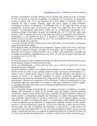 Www.Biblipedia.com.ar - Su Bibloteca Cristiana en Internet
dirigidas a su prometido, el pastor. Durante el día ella anhela verle, durante la noche se mantiene
en vela. Se acuerda sin cesar de sus palabras y le permanece fiel. Finalmente, los desposados
vuelven a reunirse (Cnt. 8:5-7). Los hermanos de la joven alaban su resistencia frente a la
tentación. En todo el poema, Salomón, según esta teoría, jugaría un papel deslucido,
esforzándose en llevar a la prometida a la infidelidad (Cnt. 7:1-9). Según esta teoría de tres
protagonistas, el poema canta un amor puro que resiste a las seducciones de la corte y del
monarca. La interpretación «del pastor» afirma que las exclamaciones apasionadas de la
Sulamita se dirigen al prometido de quien está separada (Cnt. 1:4, 7; 2:16). Pero todos estos
pasajes, y todo el conjunto del poema, son mucho más fáciles de comprender con solamente 2
protagonistas, y si las palabras de amor de la Sulamita se dirigen a Salomón. La campesina
piensa en el rey como pastor del pueblo (cp. Jer. 23:4). La imaginería de la joven campesina de
Sunem está sacada de la vida rural.
Un examen detenido del libro muestra que la teoría «del pastor» es tan artificial y forzada que
puede ser desechada de entrada.
(B) En lugar de tomar a la Sulamita por una campesina, algunos exegetas han visto en ella la hija
de Faraón, la esposa de Salomón: extranjera de tez morena e hija de príncipe (Cnt. 1:5; 7:1).
Objeción: su tez morena se debía al sol (Cnt. 1:6), y el título «hija de príncipe» es probable que
no indique su nacimiento, indudablemente oscuro (Cnt. 1:6; 2:9) sino el rango al que había sido
elevada (cp. Cnt. 6:12; 1 S. 2:8).
(b) FORMA.
La forma del poema ha sido variamente apreciada; esta apreciación tiene importancia, puesto que
de ella depende en parte la interpretación de la obra.
(A) Se cree habitualmente, y creemos que con razón, que se trata de un poema lírico con una
forma dramatizada y dialogada.
(B) Otros asimilan el cántico a un verdadero drama (Orígenes, Ewald, Delitzsch, Godet). Estos
autores dividen el Cantar en una cantidad variable de actos y de escenas (descubriendo 4, 5, o
incluso 7 actos, variando entre 2 hasta 13 escenas). La objeción principal a esta opinión es la
ausencia de acción y de desarrollo dramático. El poema no presenta argumento. Los
comentaristas han impuesto transiciones para religar divisiones artificiales relativas a episodios
bien distintos. Citemos así un argumento en favor del drama: La mente occidental busca en vano
el desarrollo lógico que espera hallar en un drama, en tanto que el oriental no se llama a engaño.
La estructura del poema está en línea con los métodos de redacción de los orientales.
(c) INTERPRETACIÓN.
Hay 3 principales métodos de interpretación: La alegórica, la literal y la simbólica. Los judíos
siempre han considerado el Cantar de los Cantares como una alegoría espiritual destinada
únicamente a mostrar el amor de Dios hacia Israel, su pueblo. El esposo representa a Jehová. La
amada es Israel. La interpretación alegórica fue introducida en la iglesia cristiana por Orígenes,
cuyo comentario sobre el Cantar es un clásico: Cristo viene a ser el esposo; la iglesia o el alma
individual es la amada. La interpretación literal ve en este poema un relato histórico que describe
el amor de Salomón por una Sulamita. La interpretación simbólica armoniza los dos métodos
anteriores. El amor recíproco de un gran rey y de una joven representa el afecto que une al Señor
con Su pueblo. Así como la institución del matrimonio es expresión de la verdad relativa a la
relación de Cristo con la Iglesia (Ef. 5:31-32), este cántico literalmente referido al amor conyugal
creado y querido por Dios pasa a ser también la expresión tipológica de la relación del Señor con
los suyos. Este principio de interpretación es también evidente en los salmos mesiánicos que, a
 