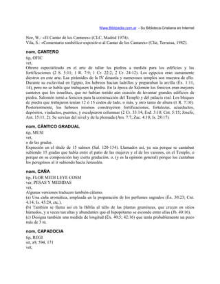 Www.Biblipedia.com.ar - Su Bibloteca Cristiana en Internet
Nee, W.: «El Cantar de los Cantares» (CLC, Madrid 1974);
Vila, S.: «Comentario simbólico-expositivo al Cantar de los Cantares» (Clíe, Terrassa, 1982).
nom, CANTERO
tip, OFIC
vet,
Obrero especializado en el arte de tallar las piedras a medida para los edificios y las
fortificaciones (2 S. 5:11; 1 R. 7:9; 1 Cr. 22:2; 2 Cr. 24:12). Los egipcios eran sumamente
diestros en este arte. Las pirámides de la IV dinastía y numerosos templos son muestra de ello.
Durante su esclavitud en Egipto, los hebreos hacían ladrillos y preparaban la arcilla (Éx. 1:11,
14), pero no se habla que trabajasen la piedra. En la época de Salomón los fenicios eran mejores
canteros que los israelitas, que no habían tenido aún ocasión de levantar grandes edificios de
piedra. Salomón tomó a fenicios para la construcción del Templo y del palacio real. Los bloques
de piedra que trabajaron tenían 12 ó 15 codos de lado, o más, y otro tanto de altura (1 R. 7:10).
Posteriormente, los hebreos mismos construyeron fortificaciones, fortalezas, acueductos,
depósitos, viaductos, puentes, y esculpieron columnas (2 Cr. 33:14; Esd. 3:10; Cnt. 5:15; Josefo,
Ant. 15:11, 2). Se servían del nivel y de la plomada (Am. 7:7; Zac. 4:10; Is. 28:17).
nom, CÁNTICO GRADUAL
tip, MUSI
vet,
o de las gradas.
Expresión en el título de 15 salmos (Sal. 120-134). Llamados así, ya sea porque se cantaban
subiendo 15 gradas que había entre el patio de las mujeres y el de los varones, en el Templo, o
porque en su composición hay cierta gradación, o, (y es la opinión general) porque los cantaban
los peregrinos al ir subiendo hacia Jerusalén.
nom, CAÑA
tip, FLOR MEDI LEYE COSM
ver, PESAS Y MEDIDAS
vet,
Algunas versiones traducen también cálamo.
(a) Una caña aromática, empleada en la preparación de los perfumes sagrados (Éx. 30:23; Cnt.
4:14; Is. 43:24, etc.).
(b) También se llama así en la Biblia al tallo de las plantas gramíneas, que crecen en sitios
húmedos, y a veces tan altas y abundantes que el hipopótamo se esconde entre ellas (Jb. 40:16).
(c) Designa también una medida de longitud (Éx. 40:5; 42:16) que tenía probablemente un poco
más de 3 m.
nom, CAPADOCIA
tip, REGI
sit, a9, 594, 171
vet,
 