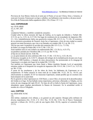 Www.Biblipedia.com.ar - Su Bibloteca Cristiana en Internet
Provincia de Asia Menor, limita da al norte por el Ponto; al sur por Cilicia, Siria y Armenia; al
oeste por Licaonia. Famosa por su trigo y caballos; sus habitantes eran incultos y de poca moral.
En el día de Pentecostés había capadocios (Hch. 2:9). (Véase 1 P. 1:1).
nom, CAPERNAUM
tip, CIUD ARQU
sit, a1, 487, 269
vet,
«ciudad de Nahum», o también «ciudad de consuelo».
Ciudad sobre la ribera noroeste del lago de Galilea, en la región de Zabulón y Neftalí (Mt.
4:13-16; cp. Lc. 4:31; Jn. 6:17-24). Era lugar de residencia de un recaudador de impuestos (Mr.
2:1, 14) e indudablemente había una guarnición romana (Mt. 8:5-13; Lc. 7:1-10). Al comienzo
de su ministerio procedente de Nazaret, Jesús fue a Capernaum, e hizo de esta ciudad su cuartel
general con tanta frecuencia, que vino a ser llamada «su ciudad» (Mt. 9:1; cp. Mr. 2:1).
Allí fue que sanó: la parálisis al servidor del centurión (Mt. 8:5-13; Lc. 7:1-10);
de fiebre a la suegra de Pedro (Mt. 8:14-17; Mr. 1:29, 31).
Jesús también sanó en esta ciudad a un endemoniado (Mr. 1:21-28; Lc. 4:31-37);
un paralítico portado por 4 hombres (Mr. 2:1-13; cp. Mt. 9:1-8);
al hijo de un oficial real (Jn. 4:46-54),
y a un gran número de otros enfermos (Mt. 8:16, 17; Mr. 1:32-34; Lc. 4:23, 40, 41).
El discurso recogido en Jn. 6:24-71, (después del milagro de la multiplicación de pan con el que
comieron 5.000 hombres, y después de otras alocuciones), fue pronunciado en la sinagoga de
Capernaum o en algún otro lugar de la ciudad (Mr. 9:33-50).
Fue también en Capernaum que Jesús llamó a Mateo (también llamado Leví) al apostolado
mientras estaba en el despacho de recogida de impuestos (Mt. 9:9-13; Mr. 2:14-17; Lc. 5:27-32;
cp. Mt. 17:24).
A pesar de las enseñanzas y de las obras de Jesús, los habitantes de Capernaum no se
arrepintieron. El Señor anunció la ruina total de su ciudad (Mt. 11:23, 24; Lc. 10:15), que
efectivamente se cumplió. El AT no menciona Capernaum, siendo posible que no existiera sino
hasta después de la cautividad.
Por lo general se sitúa Capernaum en «Tell Hum», a unos 4 Km. al suroeste de la desembocadura
del Jordán en el lago. Se han hallado ruinas importantes, próximas a Betsaida y a Tabgha, con los
restos de una sinagoga del siglo III d.C. No lejos de allí se halla la fuente de Capernaum, cuyas
abundantes aguas regaban parcialmente la llanura de Genesaret. En la actualidad recibe el
nombre de «Ain et-Tabighah».
nom, CAPITÁN
tip, EJER OFIC FUNC
vet,
Jefe militar, empleado civil, tribuno, y en general un jefe superior. Designa jefes militares de
diversa importancia (Gn. 21:22; 2 S. 18:2; Nm. 31:14; Dn. 2:14). En el Nuevo Testamento
equivale a tribuno (Jn. 18:12) y jefe de una legión (Hch. 28:18), superior al centurión (Hch.
21:31).
 