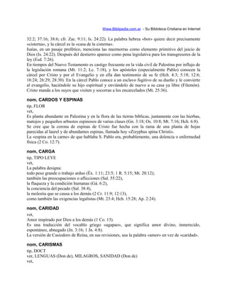 Www.Biblipedia.com.ar - Su Bibloteca Cristiana en Internet
32:2; 37:16; 38:6; cfr. Zac. 9:11; Is. 24:22). La palabra hebrea «bor» quiere decir precisamente
«cisterna», y la cárcel es la «casa de la cisterna».
Isaías, en un pasaje profético, menciona las mazmorras como elemento primitivo del juicio de
Dios (Is. 24:22). Después del destierro aparece como pena legislativa para los transgresores de la
ley (Esd. 7:26).
En tiempos del Nuevo Testamento es castigo frecuente en la vida civil de Palestina por influjo de
la legislación romana (Mt. 11:2; Lc. 7:18), y los apóstoles (especialmente Pablo) conocen la
cárcel por Cristo y por el Evangelio y en ella dan testimonio de su fe (Hch. 4:3; 5:18; 12:6;
16:24; 26:29; 28:30). En la cárcel Pablo conoce a un esclavo fugitivo de su dueño y le convierte
al evangelio, haciéndole su hijo espiritual y enviándolo de nuevo a su casa ya libre (Filemón).
Cristo manda a los suyos que visiten y socorran a los encarcelados (Mt. 25:36).
nom, CARDOS Y ESPINAS
tip, FLOR
vet,
Es planta abundante en Palestina y en la flora de las tierras bíblicas, juntamente con las hierbas,
matojos y pequeños arbustos espinosos de varias clases (Gn. 3:18; Os. 10:8; Mt. 7:16; Hch. 6:8).
Se cree que la corona de espinas de Cristo fue hecha con la rama de una planta de hojas
parecidas al laurel y de abundantes espinas, llamada hoy «Zizyphus spina Christi».
La «espina en la carne» de que hablaba S. Pablo era, probablemente, una dolencia o enfermedad
física (2 Co. 12:7).
nom, CARGA
tip, TIPO LEYE
vet,
La palabra designa:
todo peso grande o trabajo arduo (Éx. 1:11; 23:5; 1 R. 5:15; Mt. 20:12);
también las preocupaciones o aflicciones (Sal. 55:22),
la flaqueza y la condición humanas (Gá. 6:2),
la conciencia del pecado (Sal. 38:4),
la molestia que se causa a los demás (2 Cr. 11:9; 12:13),
como también las exigencias legalistas (Mt. 23:4; Hch. 15:28; Ap. 2:24).
nom, CARIDAD
vet,
Amor inspirado por Dios a los demás (1 Co. 13).
Es una traducción del vocablo griego «agapao», que significa amor divino, inmerecido,
espontáneo, abnegado (Jn. 3:16; 1 Jn. 4:8).
La versión de Casiodoro de Reina, en sus revisiones, usa la palabra «amor» en vez de «caridad».
nom, CARISMAS
tip, DOCT
ver, LENGUAS (Don de), MILAGROS, SANIDAD (Don de)
vet,
 