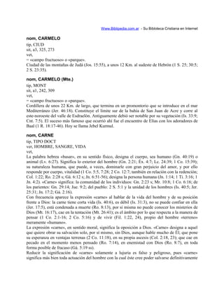 Www.Biblipedia.com.ar - Su Bibloteca Cristiana en Internet
nom, CARMELO
tip, CIUD
sit, a3, 325, 273
vet,
= «campo fructuoso» o «parque».
Ciudad de las montañas de Judá (Jos. 15:55), a unos 12 Km. al sudeste de Hebrón (1 S. 25; 30:5;
2 S. 23:35).
nom, CARMELO (Mte.)
tip, MONT
sit, a1, 242, 309
vet,
= «campo fructuoso» o «parque».
Cordillera de unos 22 Km. de largo, que termina en un promontorio que se introduce en el mar
Mediterráneo (Jer. 46:18). Constituye el límite sur de la bahía de San Juan de Acre y corre al
este-noroeste del valle de Esdraelón. Antiguamente debió ser notable por su vegetación (Is. 33:9;
Cnt. 7:5). El suceso más famoso que ocurrió ahí fue el encuentro de Elías con los adoradores de
Baal (1 R. 18:17-46). Hoy se llama Jebel Kurmul.
nom, CARNE
tip, TIPO DOCT
ver, HOMBRE, SANGRE, VIDA
vet,
La palabra hebrea «basar», en su sentido físico, designa el cuerpo, sea humano (Gn. 40:19) o
animal (Lv. 6:27). Significa lo exterior del hombre (Gn. 2:21; Éx. 4:7; Lc. 24:39; 1 Co. 15:39);
su naturaleza humana, que puede, a veces, dominarle con gran perjuicio del amor, y por ello
responde por cuerpo, vitalidad (1 Co. 5:5, 7:28; 2 Co. 12:7; también en relación con la redención;
Col. 1:22; Ro. 2:28 s; Gá. 6:12 s; Jn. 6:51-56); designa la persona humana (Jn. 1:14; 1 Ti. 3:16; 1
Jn. 4:2). «Carne» significa: la comunidad de los individuos: Gn. 2:23 s; Mr. 10:8; 1 Co. 6:16; de
los parientes: Gn. 29:14; Jue. 9:2; del pueblo: 2 S. 5:1 y la unidad de los hombres (Is. 40:5; Jer.
25:31; Jn. 17:2; Gá. 2:16).
Con frecuencia aparece la expresión «carne» al hablar de la vida del hombre y de su posición
frente a Dios: la carne tiene corta vida (Is. 40:6), es débil (Is. 31:3), no se puede confiar en ella
(Jer. 17:5), está condenada a muerte (Ro. 8:13), por sí misma no puede conocer los misterios de
Dios (Mt. 16:17), cae en la tentación (Mt. 26:41); es el ámbito por lo que respecta a la manera de
pensar (1 Co. 2:1-16; 2 Co. 5:16) y de vivir (Fil. 1:22, 24), propio del hombre «terreno»
meramente «humano».
La expresión «carne», en sentido moral, significa la oposición a Dios. «Carne» designa a aquel
que quiere obrar su salvación solo, por sí mismo, sin Dios, aunque hable mucho de Él; que pone
su esperanza en ventajas terrenas (2 Co. 11:18), en su propia ascesis (Col. 2:18, 23); que cae en
pecado en el momento menos pensado (Ro. 7:14), en enemistad con Dios (Ro. 8:7), en toda
forma posible de fracaso (Gá. 5:19 ss).
Reducir la significación de «carne» solamente a lujuria es falso y peligroso, pues «carne»
significa más bien toda actuación del hombre con la cual éste cree poder salvarse definitivamente
 