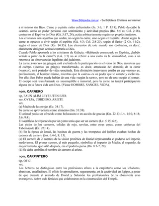 Www.Biblipedia.com.ar - Su Bibloteca Cristiana en Internet
a sí mismo sin Dios. Carne y espíritu están enfrentados (Jn. 3:6; 1 P. 3:18); Pablo describe la
«carne» como un poder personal con sentimiento y actividad propios (Ro. 8:5 ss; Col. 2:18),
contrarios al Espíritu de Dios (Gá. 5:17, 24); actúa arbitrariamente según sus propios instintos.
Los cristianos son aquellos que andan, no según la carne, sino según el Espíritu. Andar según la
carne es opuesto a vivir según el espíritu (Gá. 4:3; Col. 2:8-20), según el Señor (2 Co. 11:2),
según el amor de Dios (Ro. 14:15). Los elementos de este mundo son contrarios, es decir,
claramente designan actitud contraria a Dios.
Cuando Pablo apostrofa a los cristianos de Galacia: «Habiendo comenzado en Espíritu, ¿habéis
venido a parar en la carne?» (Gá. 3:3) no se refiere a una caída en la sensualidad, sino a un
retorno a las observancias legalistas del judaísmo.
La carne, («sarxs» en griego), está excluida de la participación en el reino de Dios, mientras que
el cuerpo, («soma» en griego), transformado, es decir, arrancado del dominio de la carne
(«sarxs»), será portador de vida resucitada. Esta distinción importante estriba en que «soma» es,
precisamente, el hombre mismo, mientras que la «sarxs» es un poder que le somete y esclaviza.
Por ello, San Pablo puede hablar de una vida «según la sarxs», pero no de una «según el soma».
El cuerpo será transformado en incorruptible e inmortal, pero la carne no tendrá participación
alguna en la futura vida con Dios. (Véase HOMBRE, SANGRE, VIDA).
nom, CARNERO
tip, FAUN ALIM LEYE UTEN EJER
ver, OVEJA, CORDERO, ARIETE
vet,
(a) Macho de las ovejas (Ez. 34:17).
Su carne se aprovechaba como alimento (Gn. 31:38).
El animal podía ser ofrecido como holocausto o en acción de gracias (Gn. 22:13; Lv. 1:10; 8:18;
3:6; 9:4).
El sacrificio de reparación por un yerro tenía que ser un carnero (Lv. 5:15; 6:6).
Las pieles de los carneros, teñidas de rojo, servían, entre otras cosas, como cubiertas del
Tabernáculo (Éx. 26:14).
(b) En la época de Josué, las bocinas de guerra y las trompetas del Jubileo estaban hechas de
cuernos de carnero (Jos. 6:4-6, 8, 13).
(c) El carnero de 2 cuernos de la visión profética de Daniel representaba el poderío del imperio
medo-persa. El primer cuerno, el más pequeño, simboliza el imperio de Media; el segundo, de
mayor tamaño, que salió después, era el poderío persa (Dn. 8:3-7, 20).
(d) Se daba también el nombre de carnero al ariete.
nom, CARPINTERO
tip, OFIC
vet,
Los hebreos no distinguían entre las profesiones afines a la carpintería como los leñadores,
ebanistas, entalladores. El oficio lo aprendieron, seguramente, en la cautividad en Egipto, a pesar
de que durante el reinado de David y Salomón los profesionales de la ebanistería eran
extranjeros, sobre todo fenicios que colaboraron en la construcción del Templo.
 