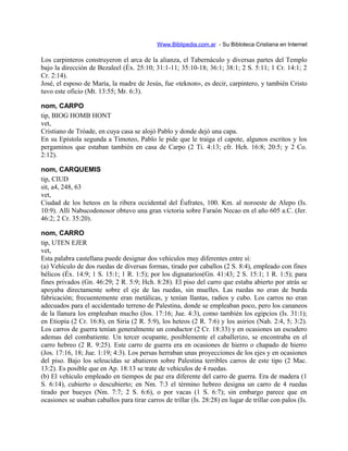 Www.Biblipedia.com.ar - Su Bibloteca Cristiana en Internet
Los carpinteros construyeron el arca de la alianza, el Tabernáculo y diversas partes del Templo
bajo la dirección de Bezaleel (Éx. 25:10; 31:1-11; 35:10-18; 36:1; 38:1; 2 S. 5:11; 1 Cr. 14:1; 2
Cr. 2:14).
José, el esposo de María, la madre de Jesús, fue «teknon», es decir, carpintero, y también Cristo
tuvo este oficio (Mt. 13:55; Mr. 6:3).
nom, CARPO
tip, BIOG HOMB HONT
vet,
Cristiano de Tróade, en cuya casa se alojó Pablo y donde dejó una capa.
En su Epístola segunda a Timoteo, Pablo le pide que le traiga el capote, algunos escritos y los
pergaminos que estaban también en casa de Carpo (2 Ti. 4:13; cfr. Hch. 16:8; 20:5; y 2 Co.
2:12).
nom, CARQUEMIS
tip, CIUD
sit, a4, 248, 63
vet,
Ciudad de los heteos en la ribera occidental del Éufrates, 100. Km. al noroeste de Alepo (Is.
10:9). Allí Nabucodonosor obtuvo una gran victoria sobre Faraón Necao en el año 605 a.C. (Jer.
46:2; 2 Cr. 35:20).
nom, CARRO
tip, UTEN EJER
vet,
Esta palabra castellana puede designar dos vehículos muy diferentes entre sí:
(a) Vehículo de dos ruedas de diversas formas, tirado por caballos (2 S. 8:4), empleado con fines
bélicos (Éx. 14:9; 1 S. 15:1; 1 R. 1:5); por los dignatarios(Gn. 41:43; 2 S. 15:1; 1 R. 1:5); para
fines privados (Gn. 46:29; 2 R. 5:9; Hch. 8:28). El piso del carro que estaba abierto por atrás se
apoyaba directamente sobre el eje de las ruedas, sin muelles. Las ruedas no eran de burda
fabricación; frecuentemente eran metálicas, y tenían llantas, radios y cubo. Los carros no eran
adecuados para el accidentado terreno de Palestina, donde se empleaban poco, pero los cananeos
de la llanura los empleaban mucho (Jos. 17:16; Jue. 4:3), como también los egipcios (Is. 31:1);
en Etiopía (2 Cr. 16:8), en Siria (2 R. 5:9), los heteos (2 R. 7:6) y los asirios (Nah. 2:4, 5; 3:2).
Los carros de guerra tenían generalmente un conductor (2 Cr. 18:33) y en ocasiones un escudero
ademas del combatiente. Un tercer ocupante, posiblemente el caballerizo, se encontraba en el
carro hebreo (2 R. 9:25). Este carro de guerra era en ocasiones de hierro o chapado de hierro
(Jos. 17:16, 18; Jue. 1:19; 4:3). Los persas herraban unas proyecciones de los ejes y en ocasiones
del piso. Bajo los seleucidas se abatieron sobre Palestina terribles carros de este tipo (2 Mac.
13:2). Es posible que en Ap. 18:13 se trate de vehículos de 4 ruedas.
(b) El vehículo empleado en tiempos de paz era diferente del carro de guerra. Era de madera (1
S. 6:14), cubierto o descubierto; en Nm. 7:3 el término hebreo designa un carro de 4 ruedas
tirado por bueyes (Nm. 7:7; 2 S. 6:6), o por vacas (1 S. 6:7); sin embargo parece que en
ocasiones se usaban caballos para tirar carros de trillar (Is. 28:28) en lugar de trillar con palos (Is.
 