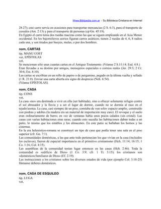 Www.Biblipedia.com.ar - Su Bibloteca Cristiana en Internet
28:27); este carro servía en ocasiones para transportar mercancías (2 S. 6:3), para el transporte de
cereales (Am. 2:13) y para el transporte de personas (cp Gn. 45:19).
En Egipto el carro tenía dos ruedas macizas como las que se siguen empleando en el Asia Menor
occidental. En los bajorrelieves asirios figuran carros asiáticos; tienen 2 ruedas de 4, 6, 8 radios
cada una, y son tirados por bueyes, mulas, o por dos hombres.
nom, CARTAS
tip, MANU COST
ver, EPÍSTOLAS
vet,
Se mencionan sólo unas cuantas cartas en el Antiguo Testamento. (Véanse 2 S.11:14; Esd. 4:8.)
Eran llevadas a su destino por amigos, mensajeros especiales o correos reales (Jer. 29:3; 2 Cr.
30:6; Est. 8:10).
Las cartas se escribían en un rollo de papiro o de pergamino, pegado en la última vuelta y sellado
(1 R. 21:8). Enviar una carta abierta era signo de desprecio (Neh. 6:54).
(Véanse EPÍSTOLAS).
nom, CASA
tip, CONS
vet,
La casa «no» era destinada a vivir en ella (ser habitada), sino a ofrecer solamente refugio contra
el sol abrasador y la lluvia y a ser el lugar de dormir, cuando no se dormía al raso en el
tejado/azotea. La casa, casi siempre de un piso, constaba de «un solo» espacio amplio, construido
con piedras y adobes (la madera era un material de importación muy caro). El revoque y el suelo
eran ordinariamente de barro; en vez de ventanas había unos pocos calados (sin cristal). Las
casas con varias habitaciones eran raras; cuando esto sucedía las habitaciones daban todas a un
patio, lo mismo que los establos y los almacenes. En este patio se hallaban los hornos y las
cisternas.
En la era helenístico-romana se construyó un tipo de casa que podía tener una sala en el piso
superior (cfr. Gn. 7:1).
Las comunidades domésticas, a las que ante todo pertenecían los que vivían en la casa (incluidos
los esclavos), fueron de especial importancia en el primitivo cristianismo (Hch. 11:14; 16:15; 1
Co. 1:16; Col. 4:15).
Las asambleas de la comunidad tenían lugar entonces en las casas (Hch. 2:46). Toda la
comunidad es «edificio de Dios» (1 Co. 3:9; cfr. 1 Ti. 3:15); los cristianos son
«domésticos/familiares de Dios» (Ef. 2:19).
Las instrucciones a los cristianos sobre los diversos estados de vida (por ejemplo Col. 3:18-25)
llámanse deberes domésticos.
nom, CASA DE ESQUILEO
tip, LUGA
vet,
 