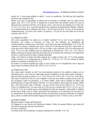 Www.Biblipedia.com.ar - Su Bibloteca Cristiana en Internet
eterna, etc. Y esta misma palabra se aplica 7 veces a la perdición. ¿No debe por ello significar
asimismo una realidad sin fin?
Hemos visto que en Apocalipsis se afirma que el tormento se prolonga «por los siglos de los
siglos» (Ap. 14:11; 19:3; 20:10). Y también en el mismo libro este término califica 10 veces la
duración de la existencia de Dios, de Su gloria, reino, y del reino de los elegidos en el cielo (Ap.
1:6, 18; 11:15; 22:5, etc.). Ante tales declaraciones, quedamos profundamente afligidos. Además,
no es posible dudar de la sabiduría, del amor, y de la justicia de Dios. Un día, en Su presencia,
comprenderemos: «El juicio será vuelto a la justicia, y en pos de ella irán todos los rectos de
corazón» (Sal. 94:15).
(e) ANIQUILACIÓN.
¿No serán aniquilados los impíos en el mundo venidero? No es esto lo que muestran las
Escrituras, por cuanto su tormento no tiene fin. Sin embargo, los partidarios del
«condicionalismo» afirman que, como Dios, «es el único que tiene inmortalidad» (1 Ti. 6:16). Él
solamente la concede a aquellos que creen; a falta de lo cual dejarían de existir. Ahora bien, es
cierto que sólo el Señor puede decir: «Yo soy la vida» y que conocerle a Él es la vida eterna (Jn.
14:6; 17:3); esta vida verdadera sólo es comunicada al creyente (Jn. 3:36; 1 Jn. 5:12). Pero la
Biblia enseña que la muerte espiritual, bien lejos de ser la ausencia de existencia, es la separación
de Dios, y la privación de la única verdadera felicidad.
Adán y Eva fueron excluidos del Edén después de su caída en base a Gn. 2:17; el hijo pródigo
estaba «muerto» en su alejamiento de su Padre (Lc. 15:24 cp 1 Ti. 5:6); los efesios lo habían
estado en sus delitos y pecados (Ef 2:1,5).
En cuanto a la muerte segunda que sigue al Juicio Final no es la aniquilación sino el lago de
fuego, lugar de tormento eterno (Ap. 20:10; 21:8; 14:10-11).
(f) TODOS SALVOS.
¿No serán todos salvados un día? Los universalistas insisten en las palabras «todos» en los
siguientes textos: «Así como en Adán todos mueren, también en Cristo todos serán vivificados...
para que Dios sea todo en todos» (1 Co. 15:22, 28; cp. Fil. 2:10-11; Ro. 11:32; Col. 1:20). Dicen
ellos que el triunfo de Cristo no sería completo si tan sólo una criatura escapara de Su amor; un
día, prosiguen, todos los pecadores, y el mismo diablo, serán salvos, después de haber sido
purificados por el fuego del infierno (Stróter). Los textos bíblicos dicen algo muy distinto. Pablo
dice: «En Cristo todos serán vivificados... los que son de Cristo en Su venida» (1 Co. 15:23). En
Cristo es la palabra clave. Los que están en Cristo son los creyentes (Ro. 6:5-11, 23; 8:1; cp. Ef.
2:10; Col. 3:11). Es evidente que se está hablando de todos los creyentes. Toda rodilla se doblará
un día ante el Señor; esto es, todos, incluyendo Sus enemigos, se le someterán. Por otra parte, si
los sufrimientos de un fuego purificador salvara las almas de los que han rechazado el evangelio
aquí y ahora, su redención no tendría lugar por la sangre de Cristo. Y frente a esto cp. Sal. 49:8.
(g) PURGATORIO.
Doctrina católico romana del Purgatorio.
El Purgatorio es una ficción del catolicismo romano. Todos los pasajes bíblicos que tratan del
más allá no presentan más que dos destinos:
el cielo y el infierno,
el camino ancho de la perdición y la puerta estrecha de la vida (Mt. 7:13, 14),
 