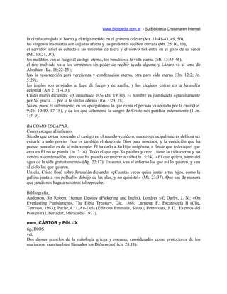 Www.Biblipedia.com.ar - Su Bibloteca Cristiana en Internet
la cizaña arrojada al horno y el trigo metido en el granero celeste (Mt. 13:41-43, 49, 50),
las vírgenes insensatas son dejadas afuera y las prudentes reciben entrada (Mt. 25:10, 11),
el servidor infiel es echado a las tinieblas de fuera y el siervo fiel entra en el gozo de su señor
(Mt. 13:21, 30),
los malditos van al fuego al castigo eterno, los benditos a la vida eterna (Mt. 13:33-46),
el rico malvado va a los tormentos sin poder de recibir ayuda alguna; y Lázaro va al seno de
Abraham (Lc. 16:22-23);
hay la resurrección para vergüenza y condenación eterna, otra para vida eterna (Dn. 12:2; Jn.
5:29);
los impíos son arrojados al lago de fuego y de azufre, y los elegidos entran en la Jerusalén
celestial (Ap. 21:1-4, 8).
Cristo murió diciendo: «¡Consumado es!» (Jn. 19:30). El hombre es justificado «gratuitamente
por Su gracia. ... por la fe sin las obras» (Ro. 3:23, 28).
No es, pues, el sufrimiento en un «purgatorio» lo que expía el pecado ya abolido por la cruz (He.
9:26; 10:10, 17-18), y de los que solamente la sangre de Cristo nos purifica enteramente (1 Jn.
1:7, 9).
(h) CÓMO ESCAPAR.
Cómo escapar al infierno.
Siendo que es tan horrendo el castigo en el mundo venidero, nuestro principal interés debiera ser
evitarlo a todo precio. Este es también el deseo de Dios para nosotros, y la condición que ha
puesto para ello es de lo más simple. Él ha dado a Su Hijo unigénito, a fin de que todo aquel que
crea en Él no se pierda (Jn. 3:16). Todo el que oye Su palabra y cree... tiene la vida eterna y no
vendrá a condenación, sino que ha pasado de muerte a vida (Jn. 5:24). «El que quiera, tome del
agua de la vida gratuitamente» (Ap. 22:17). En suma, van al infierno los que así lo quieren, y van
al cielo los que quieren.
Un día, Cristo lloró sobre Jerusalén diciendo: «¡Cuántas veces quise juntar a tus hijos, como la
gallina junta a sus polluelos debajo de las alas, y no quisiste!» (Mt. 23:37). Que sea de manera
que jamás nos haga a nosotros tal reproche.
Bibliografía.
Anderson, Sir Robert: Human Destiny (Pickering and Inglis), Londres s/f; Darby, J. N.: «On
Everlasting Punishment», The Bible Treasury, Dic. 1868; Lacueva, F.: Escatología II (Clie,
Terrassa, 1983); Pache,R.: L'Au-Delá (Éditions Emmaús, Suiza); Pentecosts, J. D.: Eventos del
Porvenir (Libertador, Maracaibo 1977).
nom, CÁSTOR y PÓLUX
tip, DIOS
vet,
Dos dioses gemelos de la mitología griega y romana, considerados como protectores de los
marineros; eran también llamados los Dióscoros (Hch. 28:11).
 