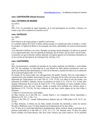 Www.Biblipedia.com.ar - Su Bibloteca Cristiana en Internet
nom, CASTRACIÓN (Véase Eunuco)
nom, CÁTEDRA DE MOISÉS
tip, ESCU
vet,
(Mt. 23:2). La autoridad de aquel legislador, de la cual participaron los escribas y fariseos, en
cuanto a que ellos enseñaron en armonía con él.
nom, CATÓLICO
tip, ABEC
vet,
Este término es de origen griego y significa «universal».
La verdadera Iglesia de Cristo se llama católica porque se extiende por todo el mundo y a todos
los tiempos. La Iglesia de Roma se ha usurpado este título, aplicándolo sin razón exclusivamente
a ella.
«Las Epístolas Católicas» son cinco, llamadas así porque fueron dirigidas a la Iglesia en general
y no a alguna particular. Son una epístola de Santiago, dos de Pedro, una de Juan y una de Judas.
La primera vez que el término católico aplicado a la iglesia aparece en la literatura eclesiástica es
en los escritos de San Ignacio de Antioquía (Ep. ad Smyr. 8:2).
nom, CAUTIVERIO
vet,
Dios, frecuentemente, castigaba los pecados de los judíos mediante servidumbre o cautividades
(Dt. 28). Sin embargo, la cautividad de la cual Moisés les libró deberá considerarse como un
medio providencial para demostrarles el valor de la libertad y el poder de Jehová en su redención
de la esclavitud egipcia (Dt. 4:37; 9:29).
En tiempo de los jueces hubo seis subyugaciones del pueblo israelita. Pero las cautividades o
expatriaciones más notables fueron bajo los reyes. Una parte de las tribus del reino del norte fue
deportada por Tiglat-pileser en el año 740 a.C. (2 R. 15:29). Las tribus al este del Jordán, con
elementos de Neftalí y Zabulón, fueron los primeros en sufrir (1 Cr. 5:26; Is. 9:1). Veinte años
después Salmanasar llevó el resto de Israel (2 R. 17:6), colocándolo en varias ciudades asirias,
probablemente cerca del mar Caspio, siendo su propia tierra poblada con colonos persas y
babilónicos (2 R. 17:6-24). No hay evidencia de que haya vuelto alguna de las diez tribus a
Palestina.
A Judá se le reconocen tres cautividades:
(a) Bajo Joacim, en el año 606 a.C., cuando Daniel y sus compañeros fueron deportados a
Babilonia (2 R. 24:1, 2; Dn. 1:1).
(b) En el año 598 a.C., cuando Nabucodonosor deportó más de 3.000 judíos (2 R. 24:12; Jer.
52:28).
(c) Bajo Sedecías, el último rey de Judá, cuando Jerusalén fue destruida y todos los tesoros
llevados a Babilonia, unos 132 años después de la deportación de las diez tribus.
Los 70 años de la cautividad babilónica probablemente deben contarse desde el principio de la
primera cautividad en el año 606 a.C. (2 R. 2:5; 2 Cr. 36). Durante estos 70 años los judíos
fueron tratados con benevolencia, más bien como colonos que como cautivos. Se les permitía
 