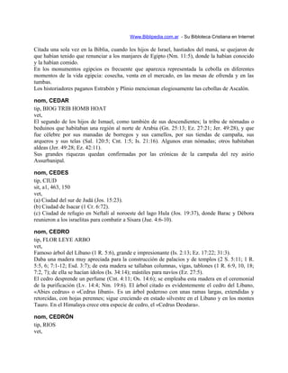 Www.Biblipedia.com.ar - Su Bibloteca Cristiana en Internet
Citada una sola vez en la Biblia, cuando los hijos de Israel, hastiados del maná, se quejaron de
que habían tenido que renunciar a los manjares de Egipto (Nm. 11:5), donde la habían conocido
y la habían comido.
En los monumentos egipcios es frecuente que aparezca representada la cebolla en diferentes
momentos de la vida egipcia: cosecha, venta en el mercado, en las mesas de ofrenda y en las
tumbas.
Los historiadores paganos Estrabón y Plinio mencionan elogiosamente las cebollas de Ascalón.
nom, CEDAR
tip, BIOG TRIB HOMB HOAT
vet,
El segundo de los hijos de Ismael, como también de sus descendientes; la tribu de nómadas o
beduinos que habitaban una región al norte de Arabia (Gn. 25:13; Ez. 27:21; Jer. 49:28), y que
fue célebre por sus manadas de borregos y sus camellos, por sus tiendas de campaña, sus
arqueros y sus telas (Sal. 120:5; Cnt. 1:5; Is. 21:16). Algunos eran nómadas; otros habitaban
aldeas (Jer. 49:28; Ez. 42:11).
Sus grandes riquezas quedan confirmadas por las crónicas de la campaña del rey asirio
Assurbanipal.
nom, CEDES
tip, CIUD
sit, a1, 463, 150
vet,
(a) Ciudad del sur de Judá (Jos. 15:23).
(b) Ciudad de Isacar (1 Cr. 6:72).
(c) Ciudad de refugio en Neftalí al noroeste del lago Hula (Jos. 19:37), donde Barac y Débora
reunieron a los israelitas para combatir a Sísara (Jue. 4:6-10).
nom, CEDRO
tip, FLOR LEYE ARBO
vet,
Famoso árbol del Líbano (1 R. 5:6), grande e impresionante (Is. 2:13; Ez. 17:22; 31:3).
Daba una madera muy apreciada para la construcción de palacios y de templos (2 S. 5:11; 1 R.
5:5, 6; 7:1-12; Esd. 3:7); de esta madera se tallaban columnas, vigas, tablones (1 R. 6:9, 10, 18;
7:2, 7); de ella se hacían ídolos (Is. 34:14); mástiles para navíos (Ez. 27:5).
El cedro desprende un perfume (Cnt. 4:11; Os. 14:6); se empleaba esta madera en el ceremonial
de la purificación (Lv. 14:4; Nm. 19:6). El árbol citado es evidentemente el cedro del Líbano,
«Abies cedrus» o «Cedrus Iibani». Es un árbol poderoso con unas ramas largas, extendidas y
retorcidas, con hojas perennes; sigue creciendo en estado silvestre en el Líbano y en los montes
Tauro. En el Himalaya crece otra especie de cedro, el «Cedrus Deodara».
nom, CEDRÓN
tip, RIOS
vet,
 