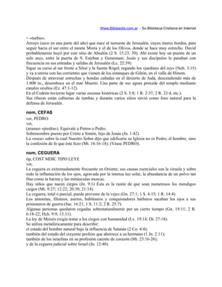 Www.Biblipedia.com.ar - Su Bibloteca Cristiana en Internet
= «turbio».
Arroyo (seco en una parte del año) que nace al noroeste de Jerusalén, cuyos muros bordea, para
seguir hacia el sur entre el monte Moria y el de los Olivos, donde se hace muy estrecho. David
probablemente huyó por este sitio de Absalón (2 S. 15:23, 30). Ahí existe hoy un puente de un
solo arco, entre la puerta de S. Esteban y Getsemaní. Jesús y sus discípulos lo pasaban con
frecuencia en sus entradas y salidas de Jerusalén (Lc. 22:39).
Sigue su curso al sur frente a Siloé y la fuente Rogel, regando los «jardines del rey» (Neh. 3:15)
y va a unirse con las corrientes que vienen de los estanques de Gihón, en el valle de Hinom.
Después de atravesar estrechas y hondas cañadas en el desierto de Judá, descendiendo más de
1.000 m., desemboca en el mar Muerto. Una parte de sus aguas procede del templo mediante
canales ocultos (Ez. 47:1-12).
En el Cedrón tuvieron lugar varias escenas históricas (2 S. 5:8; 1 R. 2:37; 2 R. 23:4, etc.).
Sus riberas están cubiertas de tumbas y durante varios sitios sirvió como foso natural para la
defensa de Jerusalén.
nom, CEFAS
ver, PEDRO
vet,
(arameo «piedra»). Equivale a Petros o Pedro.
Sobrenombre puesto por Cristo a Simón, hijo de Jonás (Jn. 1:42).
La «roca» sobre la cual Nuestro Señor dijo que edificaría su Iglesia no es Pedro, el hombre, sino
la confesión de fe que éste hizo (Mt. 16:16-18). (Véase PEDRO).
nom, CEGUERA
tip, COST MDIC TIPO LEYE
vet,
La ceguera es extremadamente frecuente en Oriente; sus causas esenciales son la viruela y sobre
todo la inflamación de los ojos, agravada por la intensa luz solar, la abundancia de un polvo tan
fino como la harina y las minúsculas moscas.
Hay niños que nacen ciegos (Jn. 9:1) Ésta es la razón de que sean numerosos los mendigos
ciegos (Mt. 9:27; 12:22; 20:30; 21:14).
La ceguera, total o parcial, puede provenir de la vejez (Gn. 27:1; 1 S. 4:15; 1 R. 14:4).
Los amonitas, filisteos, asirios, babilonios y conquistadores bárbaros sacaban los ojos a sus
prisioneros de guerra (Jue. 16:21; 1 S. 11:2; 2 R. 25:7).
Algunas personas quedaron cegadas sobrenaturalmente por un cierto tiempo (Gn. 19:11; 2 R.
6:18-22; Hch. 9:9; 13:11).
La ley de Moisés exigía tratar a los ciegos con humanidad (Lv. 19:14; Dt. 27:18).
Se utiliza metafóricamente para describir:
el estado del hombre natural bajo la influencia de Satanás (2 Co. 4:4);
también del estado del creyente profeso que aborrece a su hermano (1 Jn. 2:11);
también de los israelitas en su profesión carente de corazón (Mt. 23:16-26);
y de la ceguera judicial sobre Israel (Jn. 12:40).
 